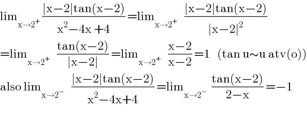 lim_(x→2^+ )  ((∣x−2∣tan(x−2))/(x^2 −4x +4)) =lim_(x→2^+ )    ((∣x−2∣tan(x−2))/(∣x−2∣^2 ))  =lim_(x→2^+ )    ((tan(x−2))/(∣x−2∣)) =lim_(x→2^+ )    ((x−2)/(x−2)) =1   (tan u∼u atv(o))  also lim_(x→2^− )    ((∣x−2∣tan(x−2))/(x^2 −4x+4)) =lim_(x→2^− )   ((tan(x−2))/(2−x)) =−1    