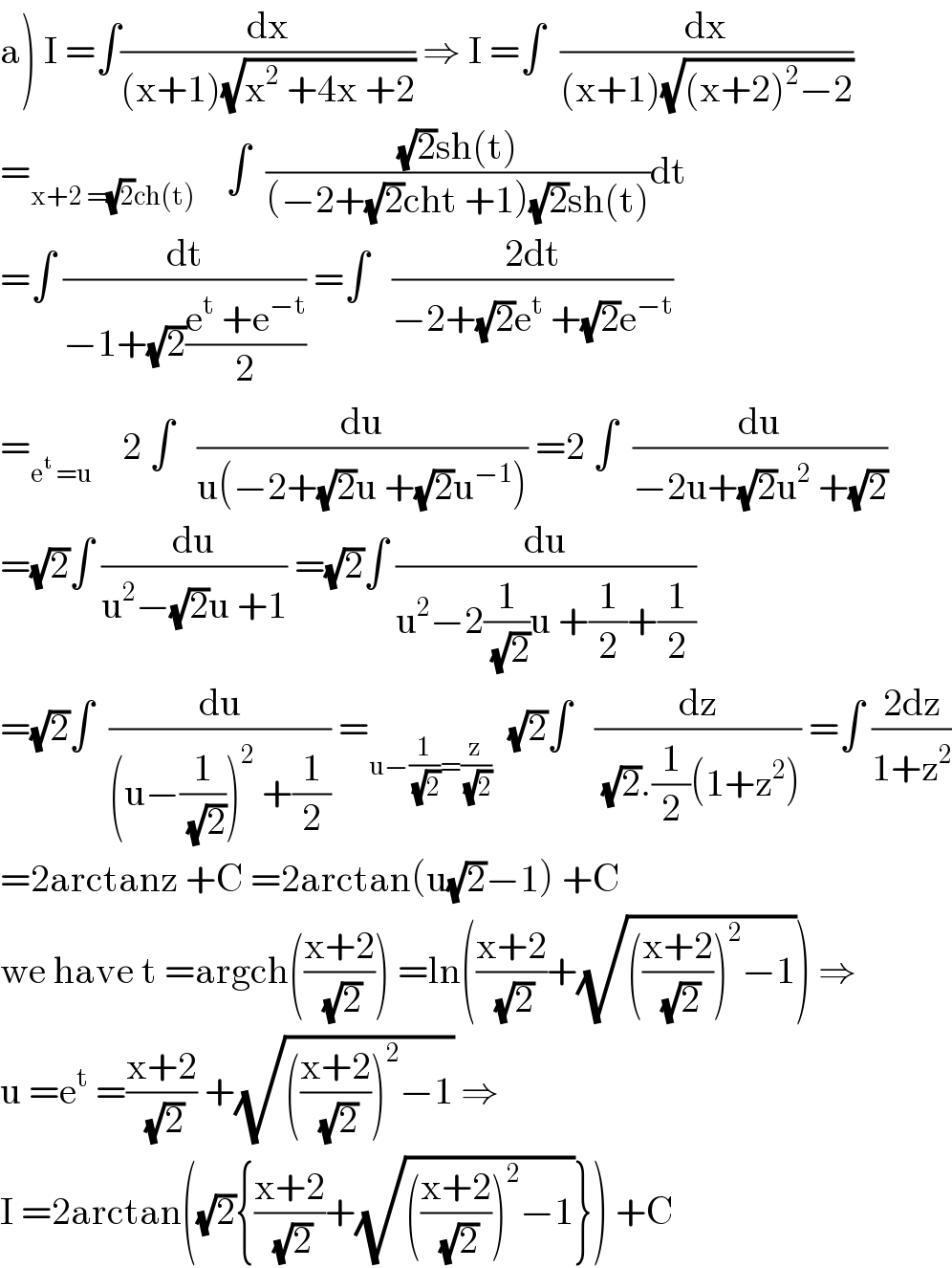 a) I =∫(dx/((x+1)(√(x^2  +4x +2)))) ⇒ I =∫  (dx/((x+1)(√((x+2)^2 −2))))  =_(x+2 =(√2)ch(t))     ∫  (((√2)sh(t))/((−2+(√2)cht +1)(√2)sh(t)))dt  =∫ (dt/(−1+(√2)((e^t  +e^(−t) )/2))) =∫   ((2dt)/(−2+(√2)e^t  +(√2)e^(−t) ))  =_(e^t  =u)     2 ∫   (du/(u(−2+(√2)u +(√2)u^(−1) ))) =2 ∫  (du/(−2u+(√2)u^2  +(√2)))  =(√2)∫ (du/(u^2 −(√2)u +1)) =(√2)∫ (du/(u^2 −2(1/(√2))u +(1/2)+(1/2)))  =(√2)∫  (du/((u−(1/(√2)))^2  +(1/2))) =_(u−(1/(√2))=(z/(√2)))   (√2)∫   (dz/((√2).(1/2)(1+z^2 ))) =∫ ((2dz)/(1+z^2 ))  =2arctanz +C =2arctan(u(√2)−1) +C  we have t =argch(((x+2)/(√2))) =ln(((x+2)/(√2))+(√((((x+2)/(√2)))^2 −1))) ⇒  u =e^t  =((x+2)/(√2)) +(√((((x+2)/(√2)))^2 −1)) ⇒  I =2arctan((√2){((x+2)/(√2))+(√((((x+2)/(√2)))^2 −1))}) +C  