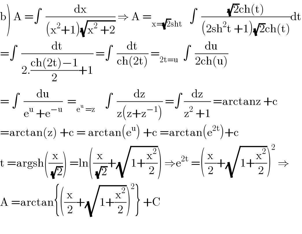 b) A =∫  (dx/((x^2 +1)(√(x^2  +2)))) ⇒ A =_(x=(√2)sht)    ∫  (((√2)ch(t))/((2sh^2 t +1)(√2)ch(t)))dt  =∫  (dt/(2.((ch(2t)−1)/2)+1)) =∫  (dt/(ch(2t))) =_(2t=u)   ∫  (du/(2ch(u)))  = ∫  (du/(e^u  +e^(−u) ))  =_(e^u  =z)     ∫  (dz/(z(z+z^(−1) ))) =∫ (dz/(z^2  +1)) =arctanz +c  =arctan(z) +c = arctan(e^u ) +c =arctan(e^(2t) )+c  t =argsh((x/(√2))) =ln((x/(√2))+(√(1+(x^2 /2)))) ⇒e^(2t)  =((x/2)+(√(1+(x^2 /2))))^2  ⇒  A =arctan{((x/2)+(√(1+(x^2 /2))))^2 } +C    