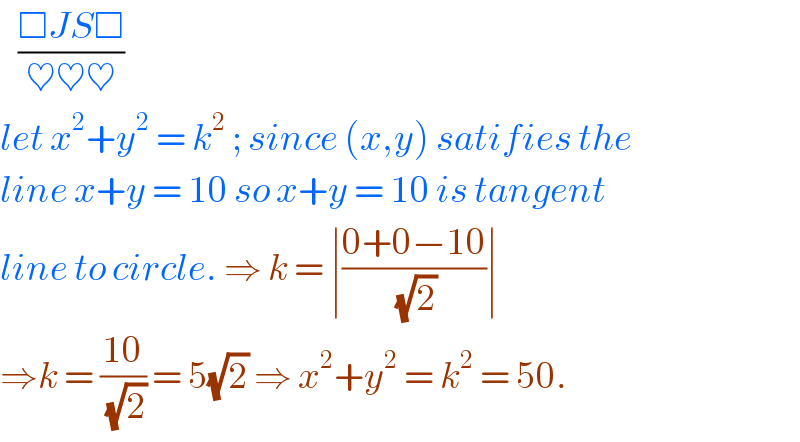    ((□JS□)/(♥♥♥))  let x^2 +y^2  = k^2  ; since (x,y) satifies the   line x+y = 10 so x+y = 10 is tangent  line to circle. ⇒ k = ∣((0+0−10)/( (√2)))∣   ⇒k = ((10)/( (√2))) = 5(√2) ⇒ x^2 +y^2  = k^2  = 50.  