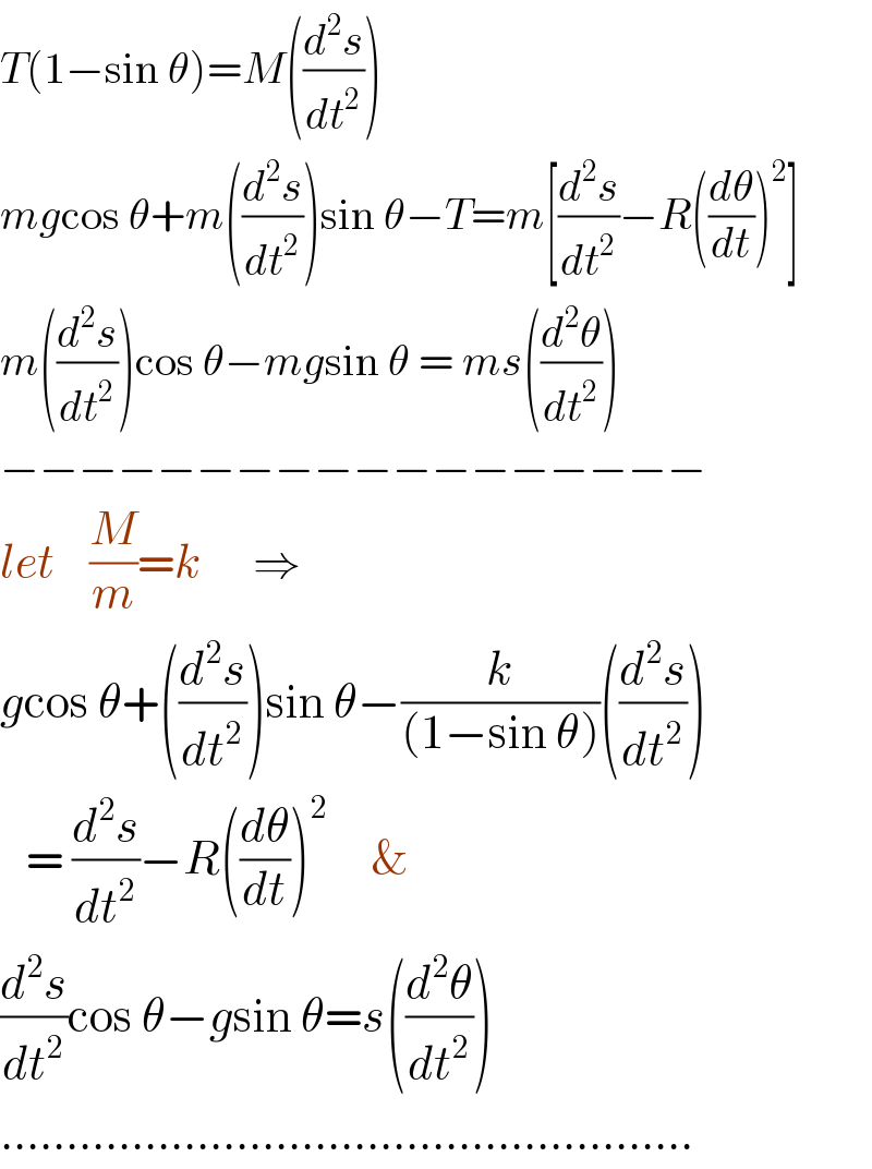 T(1−sin θ)=M((d^2 s/dt^2 ))  mgcos θ+m((d^2 s/dt^2 ))sin θ−T=m[(d^2 s/dt^2 )−R((dθ/dt))^2 ]  m((d^2 s/dt^2 ))cos θ−mgsin θ = ms((d^2 θ/dt^2 ))  −−−−−−−−−−−−−−−−−−  let    (M/m)=k      ⇒  gcos θ+((d^2 s/dt^2 ))sin θ−(k/((1−sin θ)))((d^2 s/dt^2 ))     = (d^2 s/dt^2 )−R((dθ/dt))^2      &  (d^2 s/dt^2 )cos θ−gsin θ=s((d^2 θ/dt^2 ))  .....................................................  