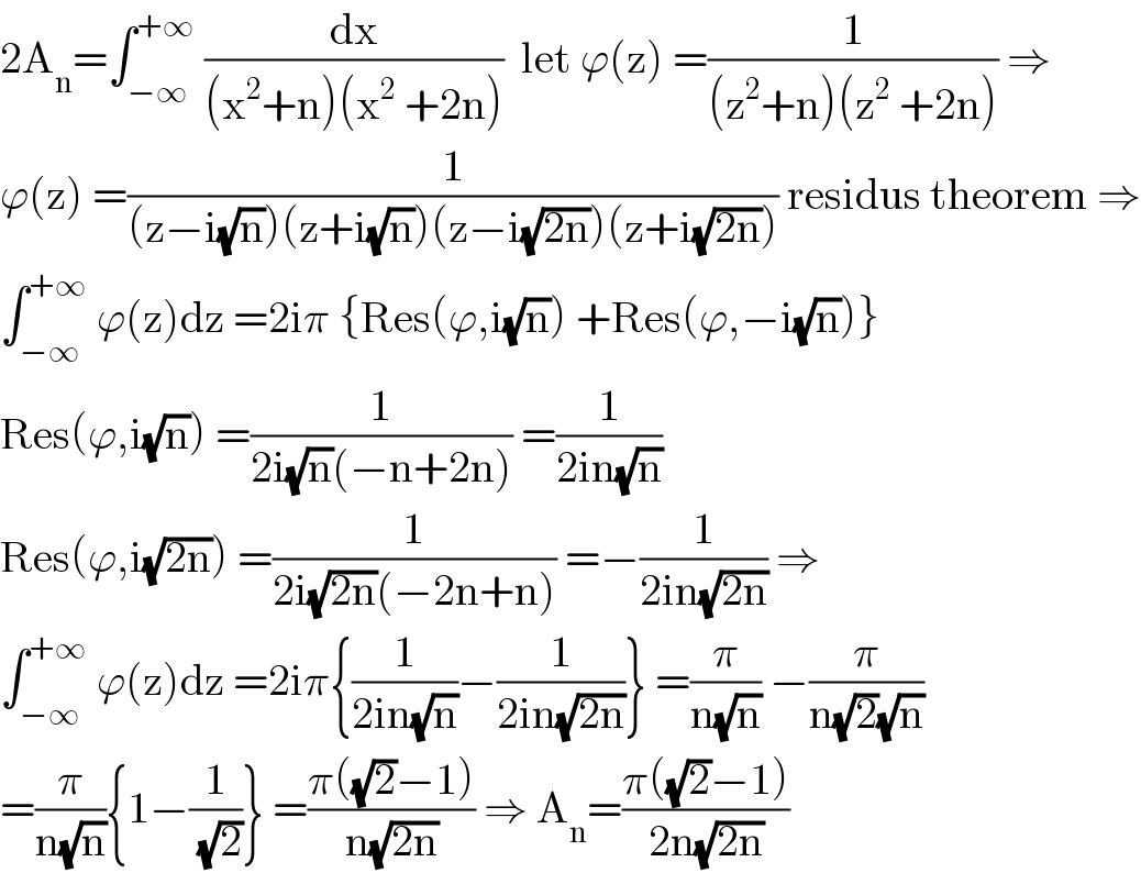 2A_n =∫_(−∞) ^(+∞)  (dx/((x^2 +n)(x^2  +2n)))  let ϕ(z) =(1/((z^2 +n)(z^2  +2n))) ⇒  ϕ(z) =(1/((z−i(√n))(z+i(√n))(z−i(√(2n)))(z+i(√(2n))))) residus theorem ⇒  ∫_(−∞) ^(+∞)  ϕ(z)dz =2iπ {Res(ϕ,i(√n)) +Res(ϕ,−i(√n))}  Res(ϕ,i(√n)) =(1/(2i(√n)(−n+2n))) =(1/(2in(√n)))  Res(ϕ,i(√(2n))) =(1/(2i(√(2n))(−2n+n))) =−(1/(2in(√(2n)))) ⇒  ∫_(−∞) ^(+∞)  ϕ(z)dz =2iπ{(1/(2in(√n)))−(1/(2in(√(2n))))} =(π/(n(√n))) −(π/(n(√2)(√n)))  =(π/(n(√n))){1−(1/(√2))} =((π((√2)−1))/(n(√(2n)))) ⇒ A_n =((π((√2)−1))/(2n(√(2n))))  