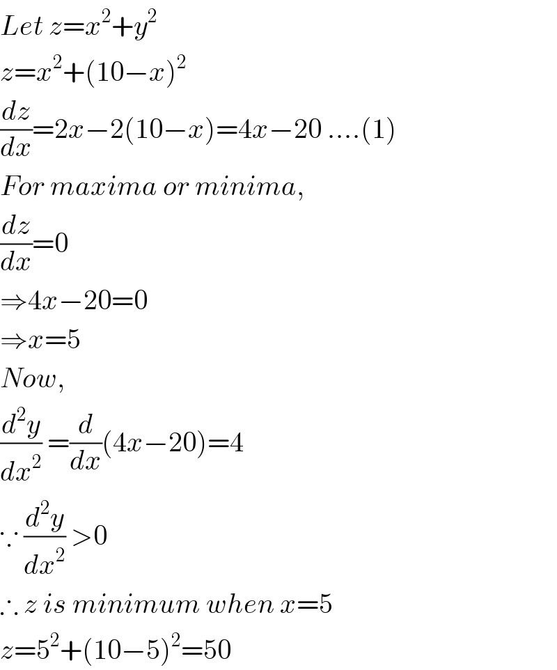 Let z=x^2 +y^2   z=x^2 +(10−x)^2   (dz/dx)=2x−2(10−x)=4x−20 ....(1)  For maxima or minima,  (dz/dx)=0  ⇒4x−20=0  ⇒x=5  Now,  (d^2 y/dx^2 ) =(d/dx)(4x−20)=4  ∵ (d^2 y/dx^2 ) >0   ∴ z is minimum when x=5  z=5^2 +(10−5)^2 =50  