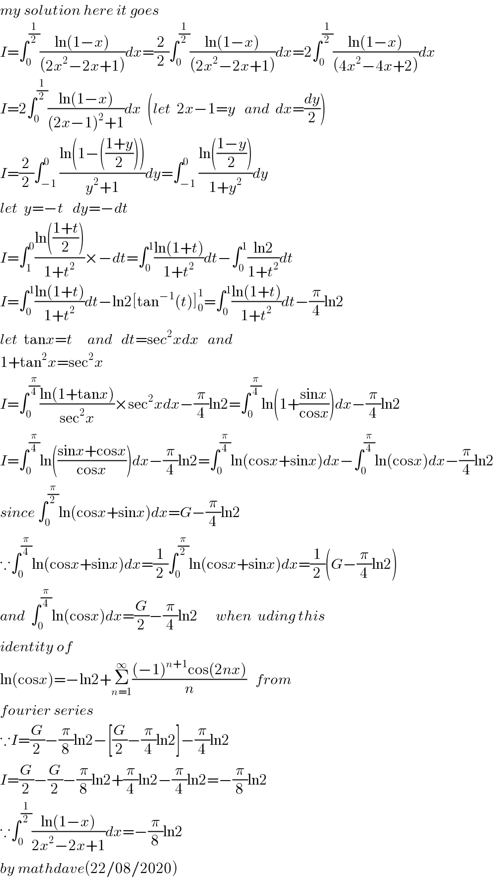 my solution here it goes   I=∫_0 ^(1/2) ((ln(1−x))/((2x^2 −2x+1)))dx=(2/2)∫_0 ^(1/2) ((ln(1−x))/((2x^2 −2x+1)))dx=2∫_0 ^(1/2) ((ln(1−x))/((4x^2 −4x+2)))dx  I=2∫_0 ^(1/2) ((ln(1−x))/((2x−1)^2 +1))dx  (let  2x−1=y   and  dx=(dy/2))  I=(2/2)∫_(−1) ^0 ((ln(1−(((1+y)/2))))/(y^2 +1))dy=∫_(−1) ^0 ((ln(((1−y)/2)))/(1+y^2 ))dy  let  y=−t   dy=−dt  I=∫_1 ^0 ((ln(((1+t)/2)))/(1+t^2 ))×−dt=∫_0 ^1 ((ln(1+t))/(1+t^2 ))dt−∫_0 ^1 ((ln2)/(1+t^2 ))dt  I=∫_0 ^1 ((ln(1+t))/(1+t^2 ))dt−ln2[tan^(−1) (t)]_0 ^1 =∫_0 ^1 ((ln(1+t))/(1+t^2 ))dt−(π/4)ln2  let  tanx=t     and   dt=sec^2 xdx   and   1+tan^2 x=sec^2 x  I=∫_0 ^(π/4) ((ln(1+tanx))/(sec^2 x))×sec^2 xdx−(π/4)ln2=∫_0 ^(π/4) ln(1+((sinx)/(cosx)))dx−(π/4)ln2  I=∫_0 ^(π/4) ln(((sinx+cosx)/(cosx)))dx−(π/4)ln2=∫_0 ^(π/4) ln(cosx+sinx)dx−∫_0 ^(π/4) ln(cosx)dx−(π/4)ln2  since ∫_0 ^(π/2) ln(cosx+sinx)dx=G−(π/4)ln2  ∵∫_0 ^(π/4) ln(cosx+sinx)dx=(1/2)∫_0 ^(π/2) ln(cosx+sinx)dx=(1/2)(G−(π/4)ln2)  and  ∫_0 ^(π/4) ln(cosx)dx=(G/2)−(π/4)ln2      when  uding this  identity of   ln(cosx)=−ln2+Σ_(n=1) ^∞ (((−1)^(n+1) cos(2nx))/n)   from  fourier series  ∵I=(G/2)−(π/8)ln2−[(G/2)−(π/4)ln2]−(π/4)ln2  I=(G/2)−(G/2)−(π/8)ln2+(π/4)ln2−(π/4)ln2=−(π/8)ln2  ∵∫_0 ^(1/2) ((ln(1−x))/(2x^2 −2x+1))dx=−(π/8)ln2  by mathdave(22/08/2020)  