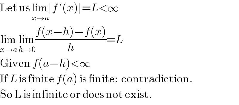 Let us lim_(x→a) ∣f ′(x)∣=L<∞  lim_(x→a)  lim_(h→0) ((f(x−h)−f(x))/h)=L  Given f(a−h)<∞  If L is finite f(a) is finite:  contradiction.  So L is infinite or does not exist.  
