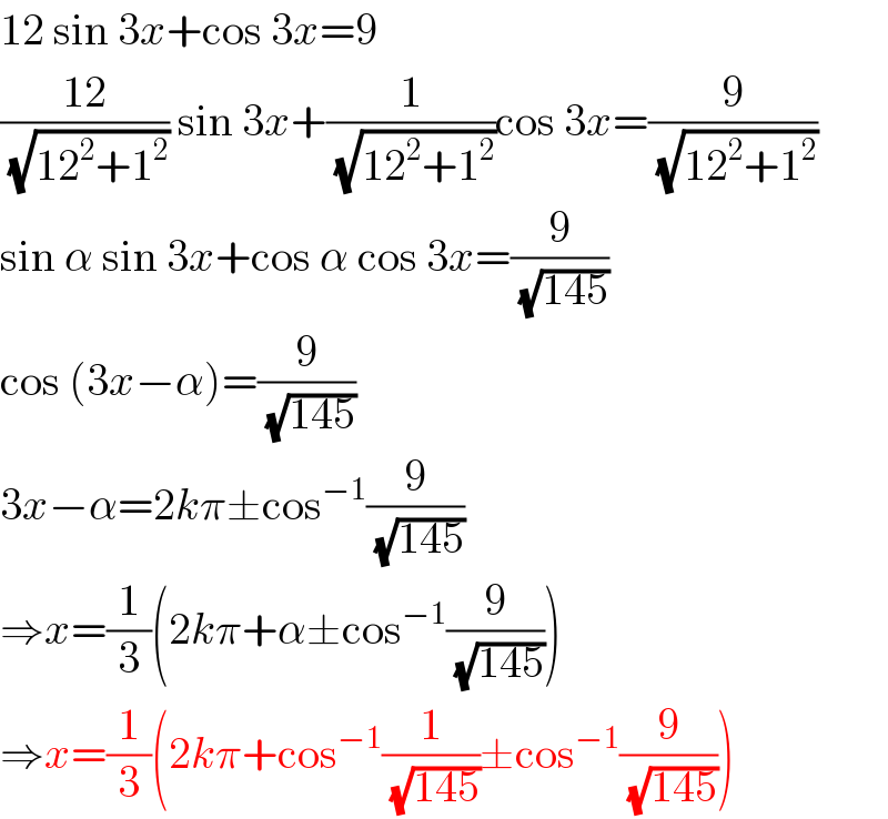12 sin 3x+cos 3x=9  ((12)/( (√(12^2 +1^2 )))) sin 3x+(1/( (√(12^2 +1^2 ))))cos 3x=(9/( (√(12^2 +1^2 ))))  sin α sin 3x+cos α cos 3x=(9/( (√(145))))  cos (3x−α)=(9/( (√(145))))  3x−α=2kπ±cos^(−1) (9/( (√(145))))  ⇒x=(1/3)(2kπ+α±cos^(−1) (9/( (√(145)))))  ⇒x=(1/3)(2kπ+cos^(−1) (1/( (√(145))))±cos^(−1) (9/( (√(145)))))  
