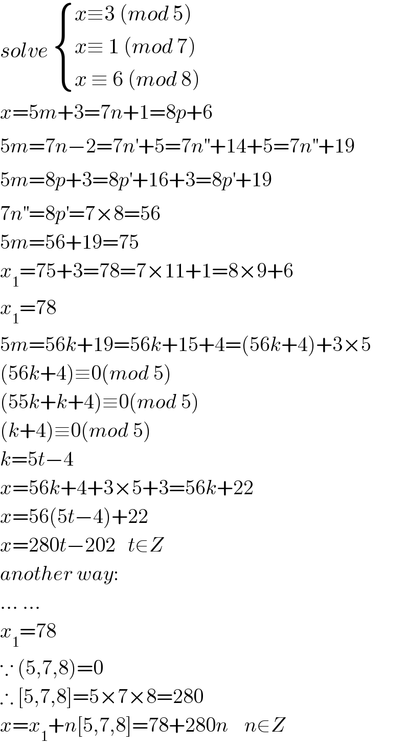 solve  { ((x≡3 (mod 5))),((x≡ 1 (mod 7))),((x ≡ 6 (mod 8))) :}  x=5m+3=7n+1=8p+6  5m=7n−2=7n^′ +5=7n^(′′) +14+5=7n^(′′) +19  5m=8p+3=8p^′ +16+3=8p^′ +19  7n^(′′) =8p^′ =7×8=56  5m=56+19=75  x_1 =75+3=78=7×11+1=8×9+6  x_1 =78  5m=56k+19=56k+15+4=(56k+4)+3×5  (56k+4)≡0(mod 5)  (55k+k+4)≡0(mod 5)  (k+4)≡0(mod 5)  k=5t−4  x=56k+4+3×5+3=56k+22  x=56(5t−4)+22  x=280t−202   t∈Z  another way:  ... ...  x_1 =78  ∵ (5,7,8)=0  ∴ [5,7,8]=5×7×8=280  x=x_1 +n[5,7,8]=78+280n    n∈Z  