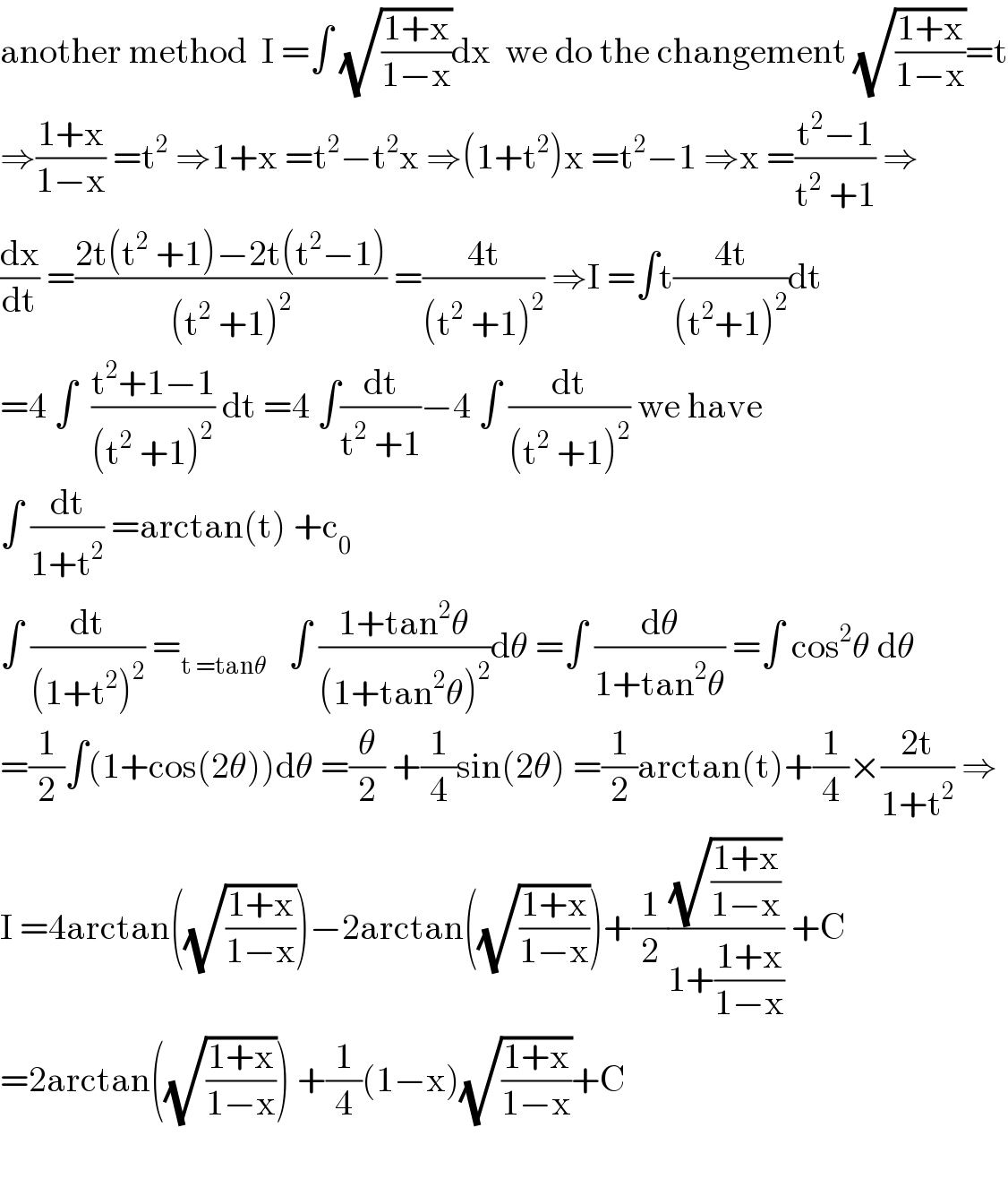 another method  I =∫ (√((1+x)/(1−x)))dx  we do the changement (√((1+x)/(1−x)))=t  ⇒((1+x)/(1−x)) =t^2  ⇒1+x =t^2 −t^2 x ⇒(1+t^2 )x =t^2 −1 ⇒x =((t^2 −1)/(t^2  +1)) ⇒  (dx/dt) =((2t(t^2  +1)−2t(t^2 −1))/((t^2  +1)^2 )) =((4t)/((t^2  +1)^2 )) ⇒I =∫t((4t)/((t^2 +1)^2 ))dt  =4 ∫  ((t^2 +1−1)/((t^2  +1)^2 )) dt =4 ∫(dt/(t^2  +1))−4 ∫ (dt/((t^2  +1)^2 )) we have  ∫ (dt/(1+t^2 )) =arctan(t) +c_0   ∫ (dt/((1+t^2 )^2 )) =_(t =tanθ)    ∫ ((1+tan^2 θ)/((1+tan^2 θ)^2 ))dθ =∫ (dθ/(1+tan^2 θ)) =∫ cos^2 θ dθ  =(1/2)∫(1+cos(2θ))dθ =(θ/2) +(1/4)sin(2θ) =(1/2)arctan(t)+(1/4)×((2t)/(1+t^2 )) ⇒  I =4arctan((√((1+x)/(1−x))))−2arctan((√((1+x)/(1−x))))+(1/2)((√((1+x)/(1−x)))/(1+((1+x)/(1−x)))) +C  =2arctan((√((1+x)/(1−x)))) +(1/4)(1−x)(√((1+x)/(1−x)))+C    