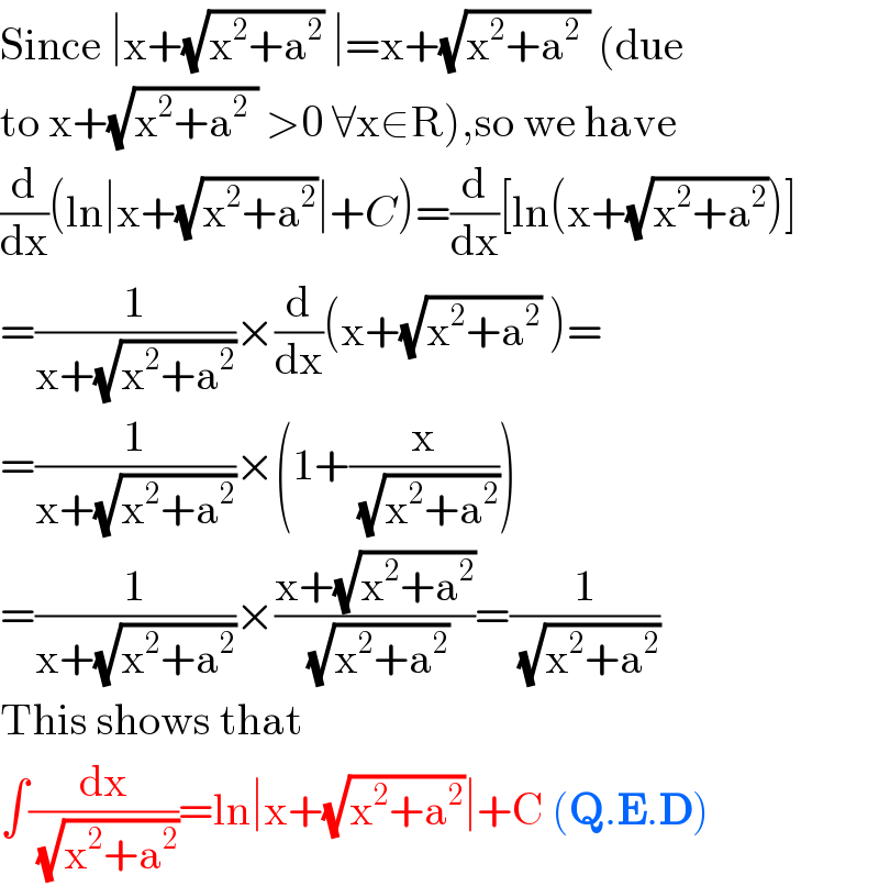 Since ∣x+(√(x^2 +a^2 )) ∣=x+(√(x^2 +a^2  )) (due  to x+(√(x^2 +a^2  )) >0 ∀x∈R),so we have  (d/dx)(ln∣x+(√(x^2 +a^2 ))∣+C)=(d/dx)[ln(x+(√(x^2 +a^2 )))]  =(1/(x+(√(x^2 +a^2 ))))×(d/dx)(x+(√(x^2 +a^2 )) )=  =(1/(x+(√(x^2 +a^2 ))))×(1+(x/( (√(x^2 +a^2 )))))  =(1/(x+(√(x^2 +a^2 ))))×((x+(√(x^2 +a^2 )))/( (√(x^2 +a^2 ))))=(1/( (√(x^2 +a^2 ))))  This shows that  ∫(dx/( (√(x^2 +a^2 ))))=ln∣x+(√(x^2 +a^2 ))∣+C (Q.E.D)  