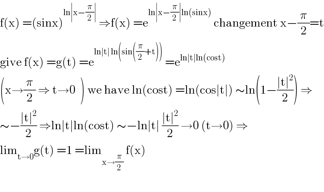 f(x) =(sinx)^(ln∣x−(π/2)∣)  ⇒f(x) =e^(ln∣x−(π/2)∣ln(sinx))  changement x−(π/2)=t  give f(x) =g(t) =e^(ln∣t∣ ln(sin((π/2)+t)))  =e^(ln∣t∣ln(cost))   (x→(π/2) ⇒ t→0  ) we have ln(cost) =ln(cos∣t∣) ∼ln(1−((∣t∣^2 )/2)) ⇒  ∼−((∣t∣^2 )/2) ⇒ln∣t∣ln(cost) ∼−ln∣t∣ ((∣t∣^2 )/2) →0 (t→0) ⇒  lim_(t→0) g(t) =1 =lim_(x→(π/2))  f(x)    