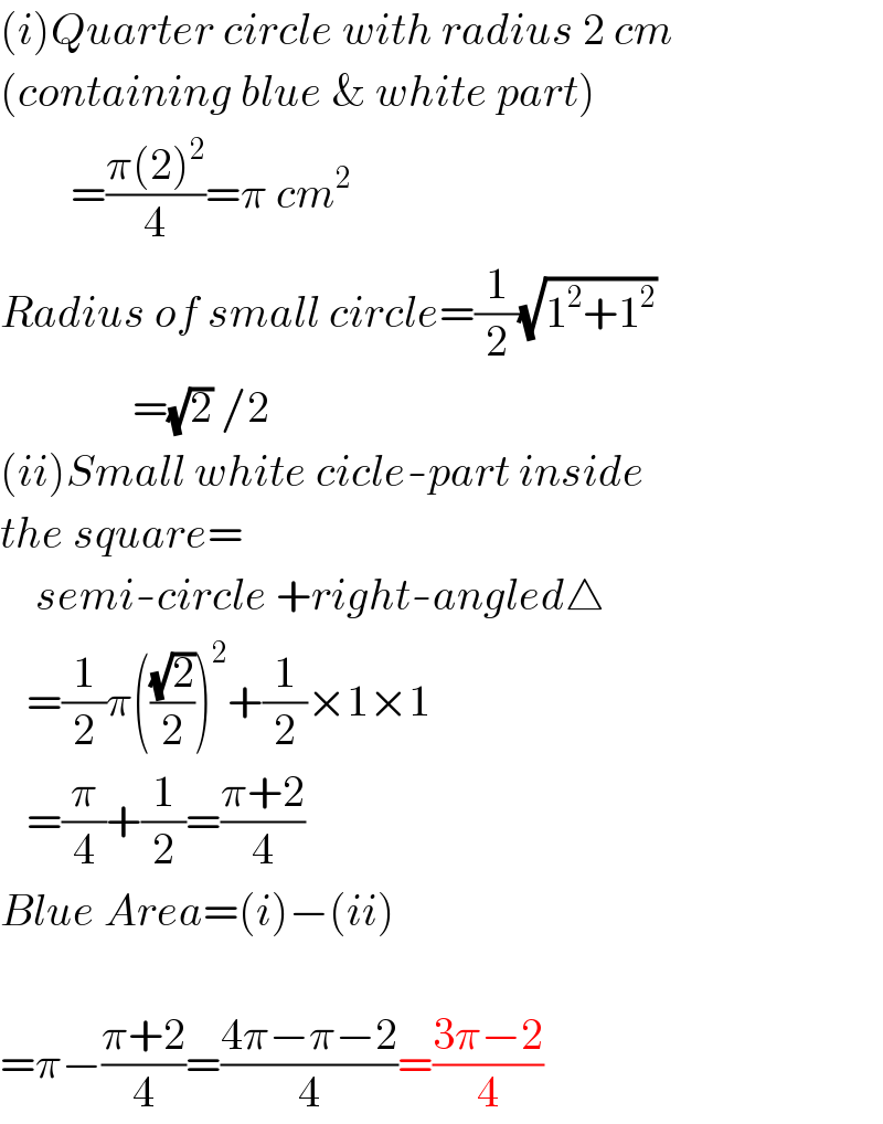 (i)Quarter circle with radius 2 cm  (containing blue & white part)          =((π(2)^2 )/4)=π cm^2   Radius of small circle=(1/2)(√(1^2 +1^2 ))                 =(√2) /2  (ii)Small white cicle-part inside  the square=      semi-circle +right-angled△     =(1/2)π(((√2)/2))^2 +(1/2)×1×1     =(π/4)+(1/2)=((π+2)/4)  Blue Area=(i)−(ii)               =π−((π+2)/4)=((4π−π−2)/4)=((3π−2)/4)  
