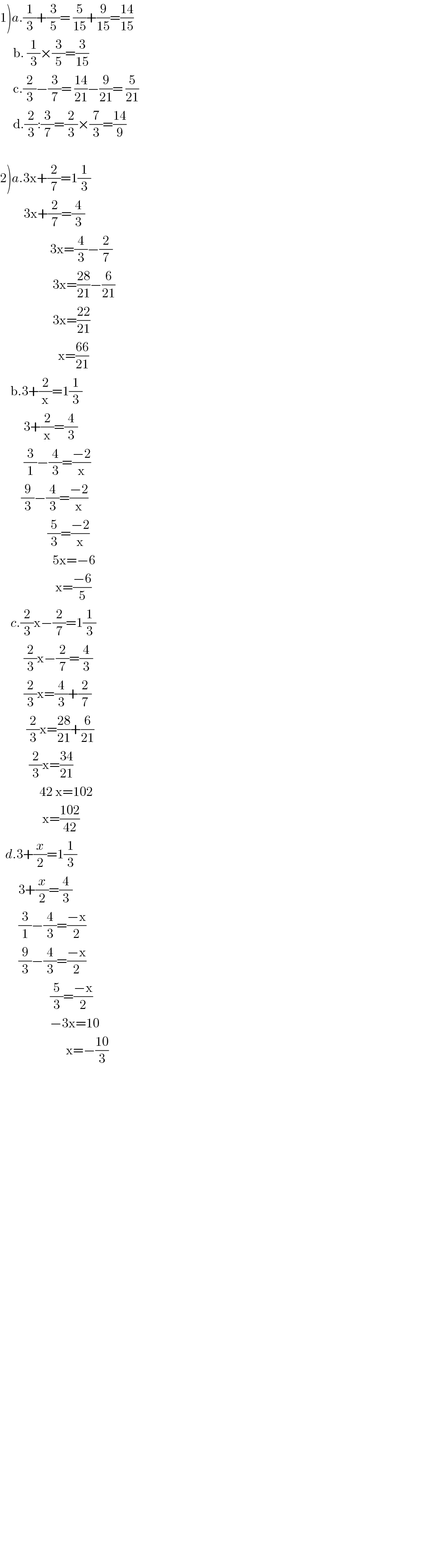 1)a.(1/3)+(3/5)= (5/(15))+(9/(15))=((14)/(15))       b. (1/3)×(3/5)=(3/(15))       c.(2/3)−(3/7)= ((14)/(21))−(9/(21))= (5/(21))       d.(2/3):(3/7)=(2/3)×(7/3)=((14)/9)    2)a.3x+(2/7)=1(1/3)           3x+(2/7)=(4/3)                       3x=(4/3)−(2/7)                      3x=((28)/(21))−(6/(21))                      3x=((22)/(21))                        x=((66)/(21))      b.3+(2/x)=1(1/3)           3+(2/x)=(4/3)           (3/1)−(4/3)=((−2)/x)          (9/3)−(4/3)=((−2)/x)                    (5/3)=((−2)/x)                      5x=−6                       x=((−6)/5)      c.(2/3)x−(2/7)=1(1/3)           (2/3)x−(2/7)=(4/3)           (2/3)x=(4/3)+(2/7)            (2/3)x=((28)/(21))+(6/(21))             (2/3)x=((34)/(21))                 42 x=102                  x=((102)/(42))    d.3+(x/2)=1(1/3)         3+(x/2)=(4/3)         (3/1)−(4/3)=((−x)/2)         (9/3)−(4/3)=((−x)/2)                     (5/3)=((−x)/2)                     −3x=10                           x=−((10)/3)                                                    