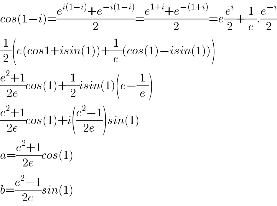 cos(1−i)=((e^(i(1−i)) +e^(−i(1−i)) )/2)=((e^(1+i) +e^(−(1+i)) )/2)=e(e^i /2)+(1/e).(e^(−i) /2)  (1/2)(e(cos1+isin(1))+(1/e)(cos(1)−isin(1)))  ((e^2 +1)/(2e))cos(1)+(1/2)isin(1)(e−(1/e))  ((e^2 +1)/(2e))cos(1)+i(((e^2 −1)/(2e)))sin(1)  a=((e^2 +1)/(2e))cos(1)  b=((e^2 −1)/(2e))sin(1)  