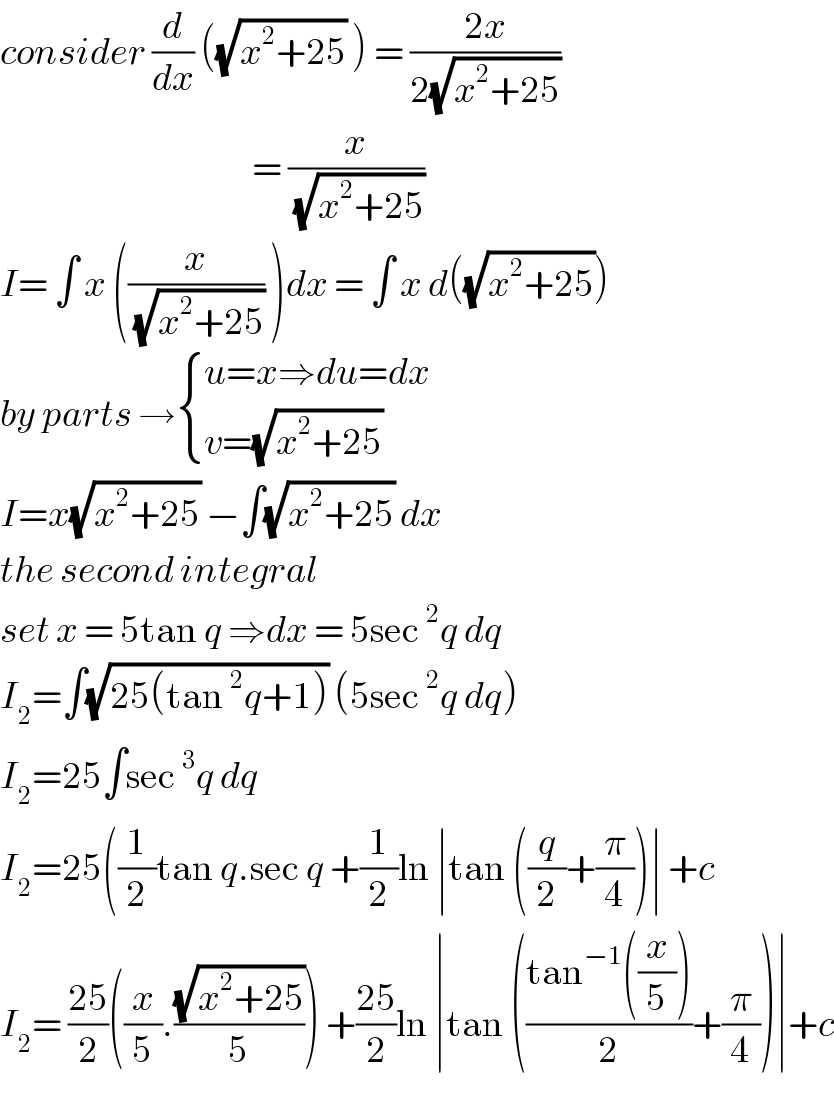 consider (d/dx) ((√(x^2 +25)) ) = ((2x)/(2(√(x^2 +25))))                                            = (x/( (√(x^2 +25))))  I= ∫ x ((x/( (√(x^2 +25)))) )dx = ∫ x d((√(x^2 +25)))  by parts → { ((u=x⇒du=dx)),((v=(√(x^2 +25)))) :}  I=x(√(x^2 +25)) −∫(√(x^2 +25)) dx  the second integral  set x = 5tan q ⇒dx = 5sec^2 q dq  I_2 =∫(√(25(tan^2 q+1))) (5sec^2 q dq)  I_2 =25∫sec^3 q dq   I_2 =25((1/2)tan q.sec q +(1/2)ln ∣tan ((q/2)+(π/4))∣ +c  I_2 = ((25)/2)((x/5).((√(x^2 +25))/5)) +((25)/2)ln ∣tan (((tan^(−1) ((x/5)))/2)+(π/4))∣+c  