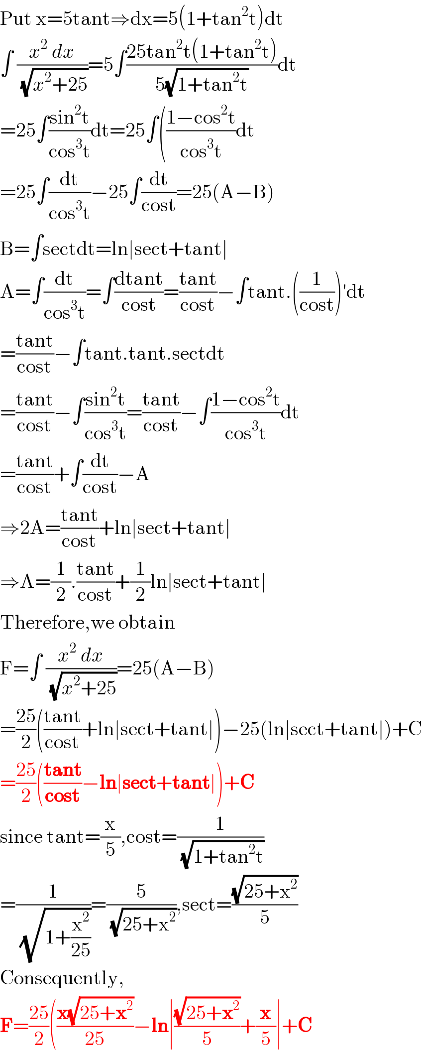 Put x=5tant⇒dx=5(1+tan^2 t)dt  ∫ ((x^2  dx)/( (√(x^2 +25))))=5∫((25tan^2 t(1+tan^2 t))/(5(√(1+tan^2 t))))dt  =25∫((sin^2 t)/(cos^3 t))dt=25∫(((1−cos^2 t)/(cos^3 t))dt  =25∫(dt/(cos^3 t))−25∫(dt/(cost))=25(A−B)  B=∫sectdt=ln∣sect+tant∣  A=∫(dt/(cos^3 t))=∫((dtant)/(cost))=((tant)/(cost))−∫tant.((1/(cost)))′dt  =((tant)/(cost))−∫tant.tant.sectdt  =((tant)/(cost))−∫((sin^2 t)/(cos^3 t))=((tant)/(cost))−∫((1−cos^2 t)/(cos^3 t))dt  =((tant)/(cost))+∫(dt/(cost))−A  ⇒2A=((tant)/(cost))+ln∣sect+tant∣  ⇒A=(1/2).((tant)/(cost))+(1/2)ln∣sect+tant∣  Therefore,we obtain  F=∫ ((x^2  dx)/( (√(x^2 +25))))=25(A−B)  =((25)/2)(((tant)/(cost))+ln∣sect+tant∣)−25(ln∣sect+tant∣)+C  =((25)/2)(((tant)/(cost))−ln∣sect+tant∣)+C   since tant=(x/5),cost=(1/( (√(1+tan^2 t))))  =(1/( (√(1+(x^2 /(25))))))=(5/( (√(25+x^2 )))),sect=((√(25+x^2 ))/5)  Consequently,  F=((25)/2)(((x(√(25+x^2 )))/(25))−ln∣((√(25+x^2 ))/5)+(x/5)∣+C  