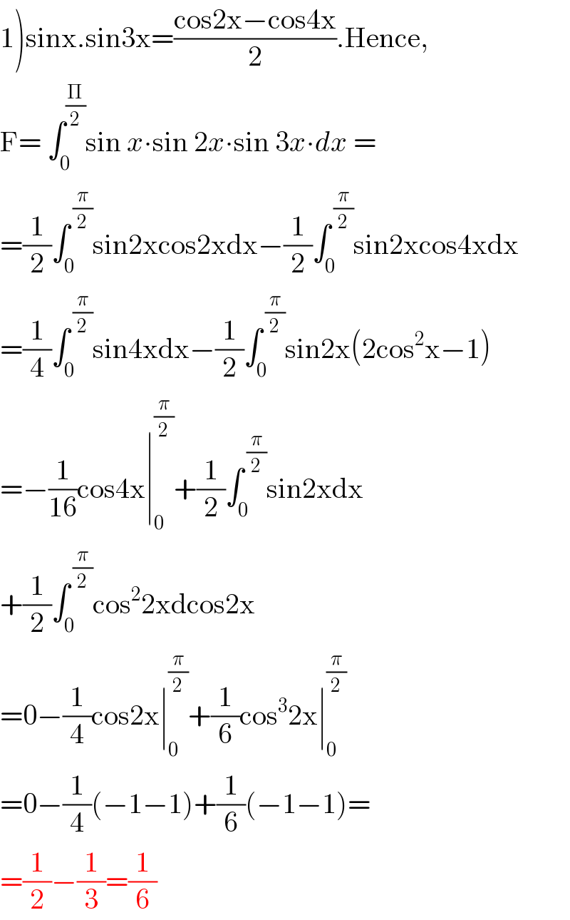 1)sinx.sin3x=((cos2x−cos4x)/2).Hence,  F= ∫_0 ^(Π/2) sin x∙sin 2x∙sin 3x∙dx =   =(1/2)∫_0 ^( (π/2)) sin2xcos2xdx−(1/2)∫_0 ^( (π/2)) sin2xcos4xdx  =(1/4)∫_0 ^( (π/2)) sin4xdx−(1/2)∫_0 ^( (π/2)) sin2x(2cos^2 x−1)  =−(1/(16))cos4x∣_0 ^(π/2) +(1/2)∫_0 ^( (π/2)) sin2xdx  +(1/2)∫_0 ^( (π/2)) cos^2 2xdcos2x  =0−(1/4)cos2x∣_0 ^(π/2) +(1/6)cos^3 2x∣_0 ^(π/2)   =0−(1/4)(−1−1)+(1/6)(−1−1)=  =(1/2)−(1/3)=(1/6)  