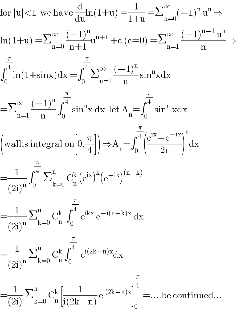 for ∣u∣<1  we have (d/du)ln(1+u) =(1/(1+u)) =Σ_(n=0) ^∞ (−1)^n  u^n  ⇒  ln(1+u) =Σ_(n=0) ^∞  (((−1)^n )/(n+1))u^(n+1)  +c (c=0) =Σ_(n=1) ^∞  (((−1)^(n−1)  u^n )/n) ⇒  ∫_0 ^(π/4) ln(1+sinx)dx =∫_0 ^(π/4) Σ_(n=1) ^∞  (((−1)^n )/n) sin^n xdx  =Σ_(n=1) ^∞  (((−1)^n )/n) ∫_0 ^(π/4)  sin^n x dx  let A_n =∫_0 ^(π/4)  sin^n  xdx  (wallis integral on[0,(π/4)]) ⇒A_n =∫_0 ^(π/4) (((e^(ix) −e^(−ix) )/(2i)))^n dx  =(1/((2i)^n )) ∫_0 ^(π/4)  Σ_(k=0) ^n  C_n ^k  (e^(ix) )^k (e^(−ix) )^((n−k))   =(1/((2i)^n )) Σ_(k=0) ^n  C_n ^k   ∫_0 ^(π/4)  e^(ikx)  e^(−i(n−k)x)  dx  =(1/((2i)^n )) Σ_(k=0) ^n  C_n ^k  ∫_0 ^(π/4)   e^(i(2k−n)x) dx  =(1/((2i))) Σ_(k=0) ^n  C_n ^k  [(1/(i(2k−n))) e^(i(2k−n)x) ]_0 ^(π/4)  =....be continued...  