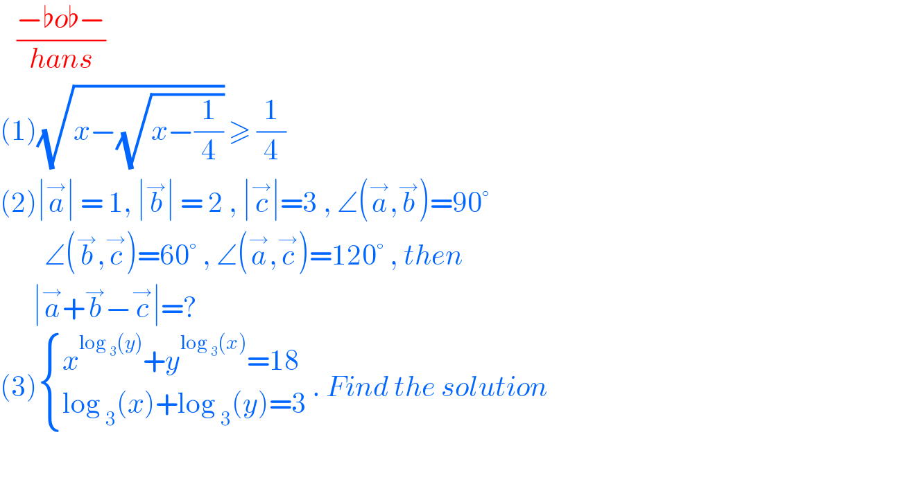    ((−♭o♭−)/(hans))  (1)(√(x−(√(x−(1/4))))) ≥ (1/4)  (2)∣a^→ ∣ = 1, ∣b^→ ∣ = 2 , ∣c^→ ∣=3 , ∠(a^→ ,b^→ )=90°          ∠(b^→ ,c^→ )=60° , ∠(a^→ ,c^→ )=120° , then         ∣a^→ +b^→ −c^→ ∣=?  (3) { ((x^(log _3 (y)) +y^(log _3 (x)) =18)),((log _3 (x)+log _3 (y)=3)) :} . Find the solution       