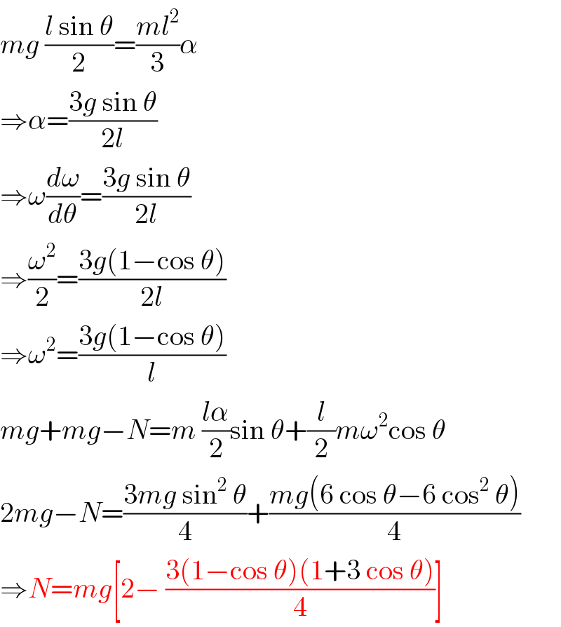 mg ((l sin θ)/2)=((ml^2 )/3)α  ⇒α=((3g sin θ)/(2l))  ⇒ω(dω/dθ)=((3g sin θ)/(2l))  ⇒(ω^2 /2)=((3g(1−cos θ))/(2l))  ⇒ω^2 =((3g(1−cos θ))/l)  mg+mg−N=m ((lα)/2)sin θ+(l/2)mω^2 cos θ  2mg−N=((3mg sin^2  θ)/4)+((mg(6 cos θ−6 cos^2  θ))/4)  ⇒N=mg[2− ((3(1−cos θ)(1+3 cos θ))/4)]  