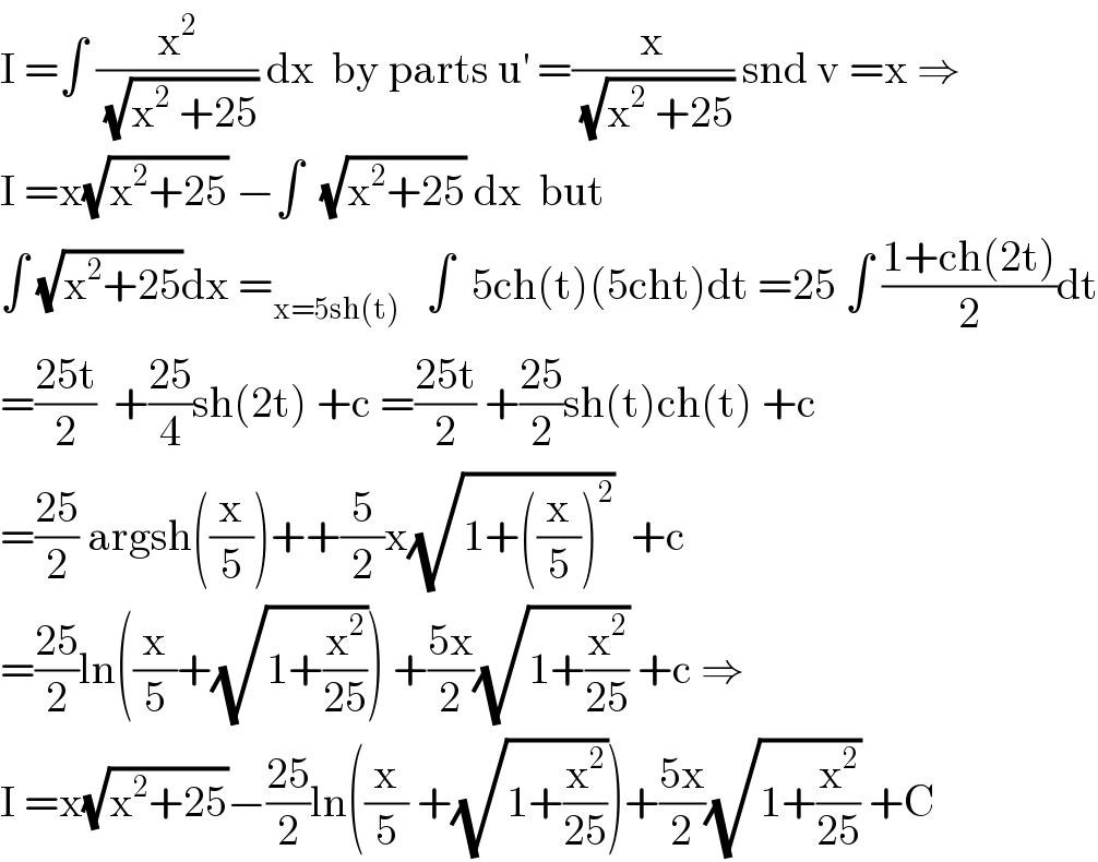 I =∫ (x^2 /(√(x^2  +25))) dx  by parts u^′  =(x/(√(x^2  +25))) snd v =x ⇒  I =x(√(x^2 +25)) −∫  (√(x^2 +25)) dx  but   ∫ (√(x^2 +25))dx =_(x=5sh(t))    ∫  5ch(t)(5cht)dt =25 ∫ ((1+ch(2t))/2)dt  =((25t)/2)  +((25)/4)sh(2t) +c =((25t)/2) +((25)/2)sh(t)ch(t) +c  =((25)/2) argsh((x/5))++(5/2)x(√(1+((x/5))^2 ))  +c  =((25)/2)ln((x/5)+(√(1+(x^2 /(25))))) +((5x)/2)(√(1+(x^2 /(25)))) +c ⇒  I =x(√(x^2 +25))−((25)/2)ln((x/5) +(√(1+(x^2 /(25)))))+((5x)/2)(√(1+(x^2 /(25)))) +C  