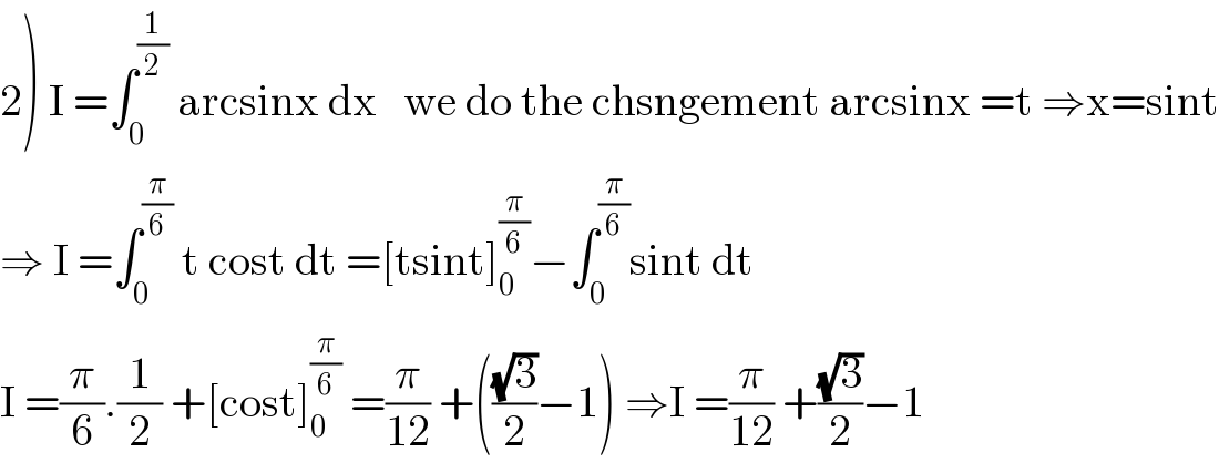 2) I =∫_0 ^(1/2)  arcsinx dx   we do the chsngement arcsinx =t ⇒x=sint  ⇒ I =∫_0 ^(π/6)  t cost dt =[tsint]_0 ^(π/6) −∫_0 ^(π/6) sint dt  I =(π/6).(1/2) +[cost]_0 ^(π/6)  =(π/(12)) +(((√3)/2)−1) ⇒I =(π/(12)) +((√3)/2)−1  