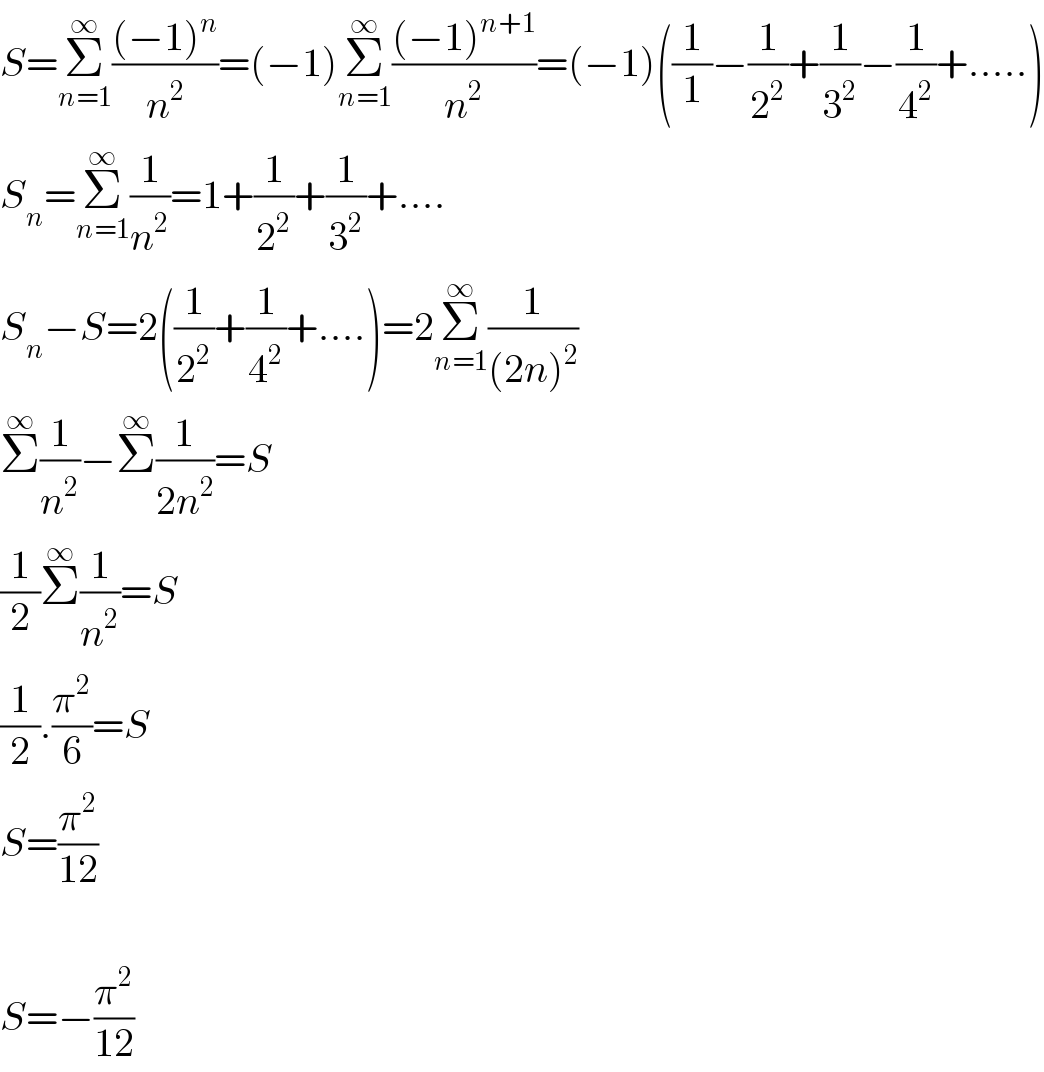 S=Σ_(n=1) ^∞ (((−1)^n )/n^2 )=(−1)Σ_(n=1) ^∞ (((−1)^(n+1) )/n^2 )=(−1)((1/1)−(1/2^2 )+(1/3^2 )−(1/4^2 )+.....)  S_n =Σ_(n=1) ^∞ (1/n^2 )=1+(1/2^2 )+(1/3^2 )+....  S_n −S=2((1/2^2 )+(1/4^2 )+....)=2Σ_(n=1) ^∞ (1/((2n)^2 ))  Σ^∞ (1/n^2 )−Σ^∞ (1/(2n^2 ))=S  (1/2)Σ^∞ (1/n^2 )=S  (1/2).(π^2 /6)=S  S=(π^2 /(12))    S=−(π^2 /(12))  