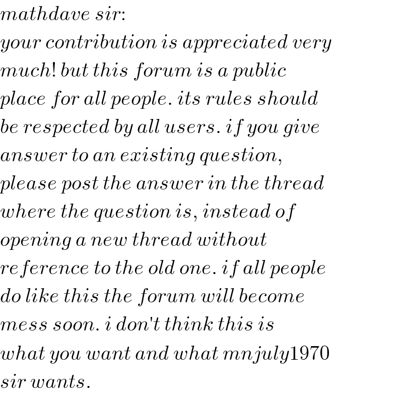 mathdave sir:  your contribution is appreciated very  much! but this forum is a public  place for all people. its rules should  be respected by all users. if you give  answer to an existing question,  please post the answer in the thread  where the question is, instead of  opening a new thread without   reference to the old one. if all people  do like this the forum will become  mess soon. i don′t think this is  what you want and what mnjuly1970  sir wants.  