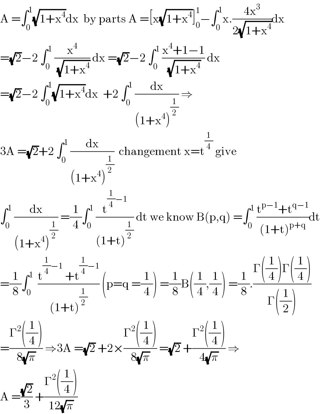 A =∫_0 ^1 (√(1+x^4 ))dx  by parts A =[x(√(1+x^4 ))]_0 ^1 −∫_0 ^1 x.((4x^3 )/(2(√(1+x^4 ))))dx  =(√2)−2 ∫_0 ^1  (x^4 /(√(1+x^4 ))) dx =(√2)−2 ∫_0 ^1  ((x^4 +1−1)/(√(1+x^4 ))) dx  =(√2)−2 ∫_0 ^1 (√(1+x^4 ))dx  +2 ∫_0 ^1  (dx/((1+x^4 )^(1/2) )) ⇒  3A =(√2)+2 ∫_0 ^1  (dx/((1+x^4 )^(1/2) ))  changement x=t^(1/4)  give  ∫_0 ^1  (dx/((1+x^4 )^(1/2) )) =(1/4)∫_0 ^1  (t^((1/4)−1) /((1+t)^(1/2) )) dt we know B(p,q) =∫_0 ^1  ((t^(p−1) +t^(q−1) )/((1+t)^(p+q) ))dt  =(1/8)∫_0 ^1   ((t^((1/4)−1)  +t^((1/4)−1) )/((1+t)^(1/2) )) (p=q =(1/4)) =(1/8)B((1/4),(1/4)) =(1/8).((Γ((1/4))Γ((1/4)))/(Γ((1/2))))  =((Γ^2 ((1/4)))/(8(√π))) ⇒3A =(√2) +2×((Γ^2 ((1/4)))/(8(√π))) =(√2) +((Γ^2 ((1/4)))/(4(√π))) ⇒  A =((√2)/3) +((Γ^2 ((1/4)))/(12(√π)))  