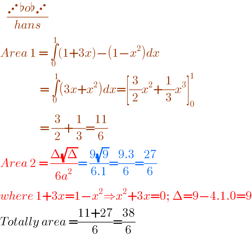    ((⋰♭o♭⋰)/(hans))  Area 1 = ∫_0 ^1 (1+3x)−(1−x^2 )dx                   = ∫_0 ^1 (3x+x^2 )dx=[(3/2)x^2 +(1/3)x^3 ]_0 ^1                    = (3/2)+(1/3)=((11)/6)  Area 2 = ((Δ(√Δ))/(6a^2 ))= ((9(√9))/(6.1))=((9.3)/6)=((27)/6)  where 1+3x=1−x^2 ⇒x^2 +3x=0; Δ=9−4.1.0=9  Totally area =((11+27)/6)=((38)/6)  