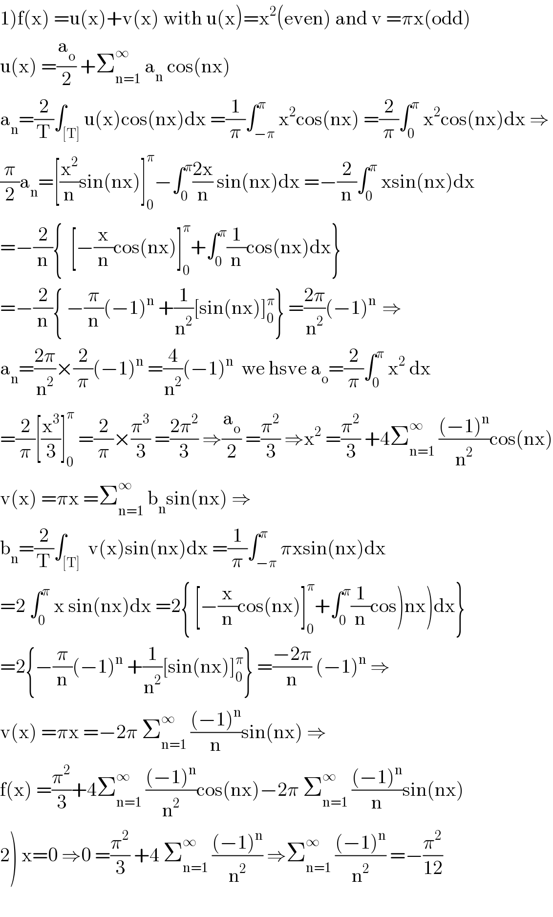 1)f(x) =u(x)+v(x) with u(x)=x^2 (even) and v =πx(odd)  u(x) =(a_o /2) +Σ_(n=1) ^∞  a_n  cos(nx)  a_n =(2/T)∫_([T]) u(x)cos(nx)dx =(1/π)∫_(−π) ^π x^2 cos(nx) =(2/π)∫_0 ^π  x^2 cos(nx)dx ⇒  (π/2)a_n =[(x^2 /n)sin(nx)]_0 ^π −∫_0 ^π ((2x)/n) sin(nx)dx =−(2/n)∫_0 ^π  xsin(nx)dx  =−(2/n){  [−(x/n)cos(nx)]_0 ^π +∫_0 ^π (1/n)cos(nx)dx}  =−(2/n){ −(π/n)(−1)^n  +(1/n^2 )[sin(nx)]_0 ^π } =((2π)/n^2 )(−1)^(n )  ⇒  a_n =((2π)/n^2 )×(2/π)(−1)^n  =(4/n^2 )(−1)^n   we hsve a_o =(2/π)∫_0 ^π  x^2  dx  =(2/π)[(x^3 /3)]_0 ^π  =(2/π)×(π^3 /3) =((2π^2 )/3) ⇒(a_o /2) =(π^2 /3) ⇒x^2  =(π^2 /3) +4Σ_(n=1) ^∞  (((−1)^n )/n^2 )cos(nx)  v(x) =πx =Σ_(n=1) ^∞  b_n sin(nx) ⇒  b_n =(2/T)∫_([T])  v(x)sin(nx)dx =(1/π)∫_(−π) ^π πxsin(nx)dx  =2 ∫_0 ^π  x sin(nx)dx =2{ [−(x/n)cos(nx)]_0 ^π +∫_0 ^π (1/n)cos)nx)dx}  =2{−(π/n)(−1)^n  +(1/n^2 )[sin(nx)]_0 ^π } =((−2π)/n) (−1)^n  ⇒  v(x) =πx =−2π Σ_(n=1) ^∞  (((−1)^n )/n)sin(nx) ⇒  f(x) =(π^2 /3)+4Σ_(n=1) ^∞  (((−1)^n )/n^2 )cos(nx)−2π Σ_(n=1) ^∞  (((−1)^n )/n)sin(nx)  2) x=0 ⇒0 =(π^2 /3) +4 Σ_(n=1) ^∞  (((−1)^n )/n^2 ) ⇒Σ_(n=1) ^∞  (((−1)^n )/n^2 ) =−(π^2 /(12))    