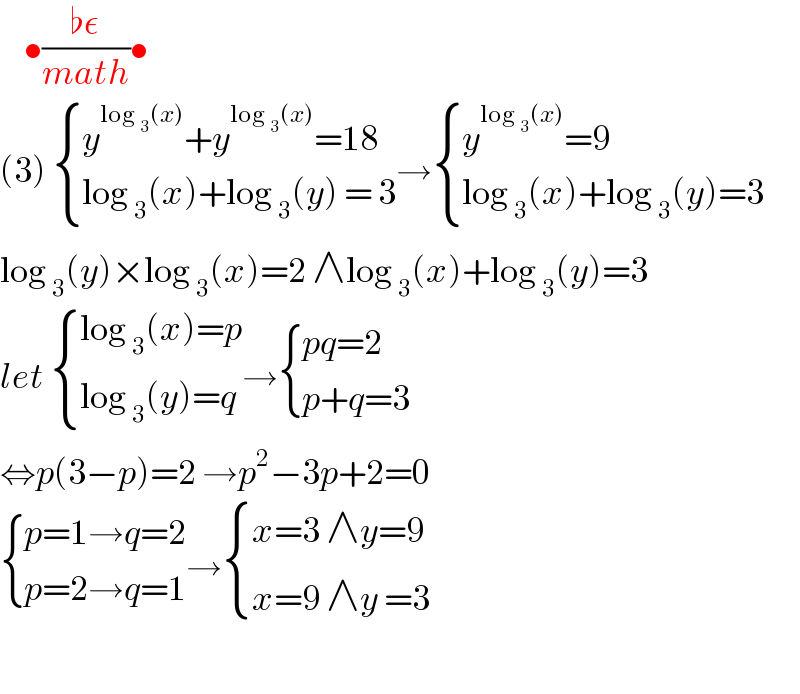     •((♭ε)/(math))•  (3)  { ((y^(log _3 (x)) +y^(log _3 (x)) =18)),((log _3 (x)+log _3 (y) = 3)) :}→ { ((y^(log _3 (x)) =9)),((log _3 (x)+log _3 (y)=3)) :}  log _3 (y)×log _3 (x)=2 ∧log _3 (x)+log _3 (y)=3  let  { ((log _3 (x)=p)),((log _3 (y)=q)) :}→ { ((pq=2)),((p+q=3)) :}  ⇔p(3−p)=2 →p^2 −3p+2=0   { ((p=1→q=2)),((p=2→q=1)) :}→ { ((x=3 ∧y=9)),((x=9 ∧y =3)) :}    