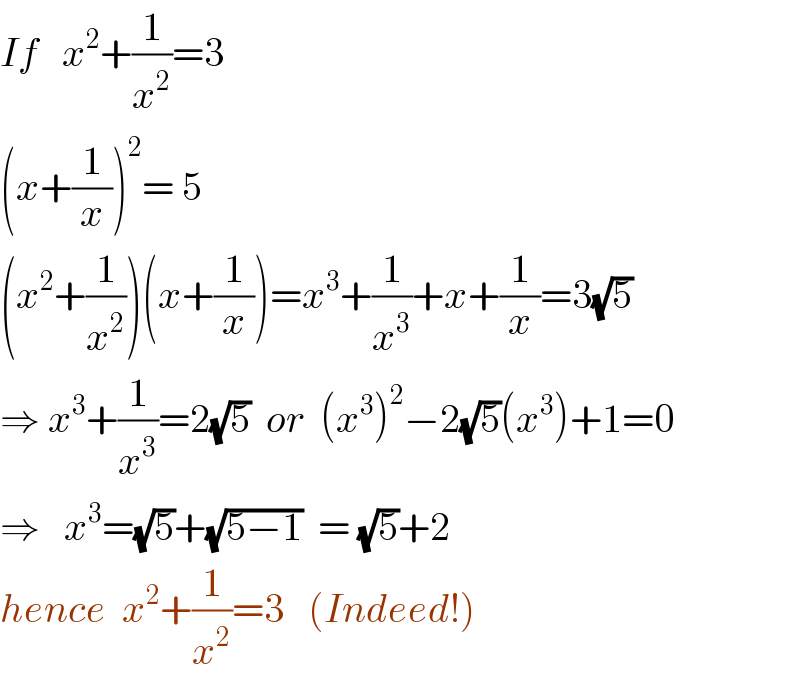 If   x^2 +(1/x^2 )=3  (^() x+(1/x))^2 = 5  (x^2 +(1/x^2 ))(x+(1/x))=x^3 +(1/x^3 )+x+(1/x)=3(√5)  ⇒ x^3 +(1/x^3 )=2(√5)  or  (x^3 )^2 −2(√5)(x^3 )+1=0  ⇒   x^3 =(√5)+(√(5−1))  = (√5)+2  hence  x^2 +(1/x^2 )=3   (Indeed!)  