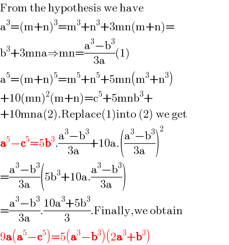 From the hypothesis we have  a^3 =(m+n)^3 =m^3 +n^3 +3mn(m+n)=  b^3 +3mna⇒mn=((a^3 −b^3 )/(3a))(1)  a^5 =(m+n)^5 =m^5 +n^5 +5mn(m^3 +n^3 )  +10(mn)^2 (m+n)=c^5 +5mnb^3 +  +10mna(2).Replace(1)into (2) we get  a^5 −c^5 =5b^3 .((a^3 −b^3 )/(3a))+10a.(((a^3 −b^3 )/(3a)))^2   =((a^3 −b^3 )/(3a))(5b^3 +10a.((a^3 −b^3 )/(3a)))  =((a^3 −b^3 )/(3a)).((10a^3 +5b^3 )/3).Finally,we obtain  9a(a^5 −c^5 )=5(a^3 −b^3 )(2a^3 +b^3 )  