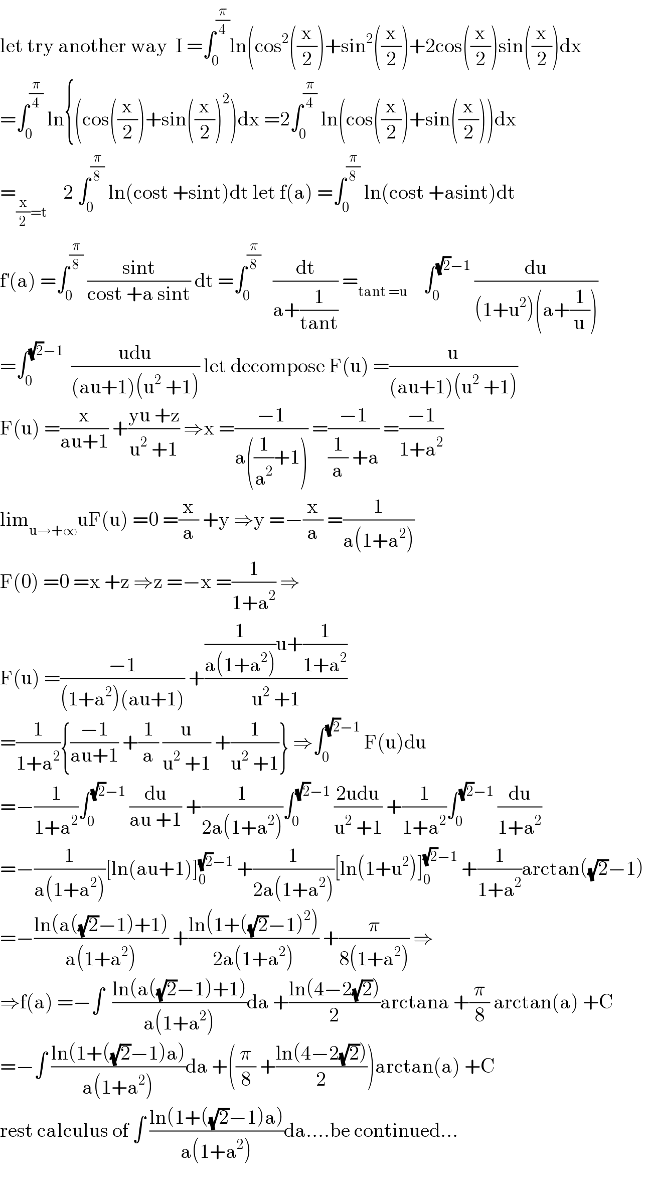 let try another way  I =∫_0 ^(π/4) ln(cos^2 ((x/2))+sin^2 ((x/2))+2cos((x/2))sin((x/2))dx  =∫_0 ^(π/4)  ln{(cos((x/2))+sin((x/2))^2 )dx =2∫_0 ^(π/4)  ln(cos((x/2))+sin((x/2)))dx  =_((x/2)=t)     2 ∫_0 ^(π/8)  ln(cost +sint)dt let f(a) =∫_0 ^(π/8)  ln(cost +asint)dt  f^′ (a) =∫_0 ^(π/8)  ((sint)/(cost +a sint)) dt =∫_0 ^(π/8)    (dt/(a+(1/(tant)))) =_(tant =u)     ∫_0 ^((√2)−1)  (du/((1+u^2 )(a+(1/u))))  =∫_0 ^((√2)−1)   ((udu)/((au+1)(u^2  +1))) let decompose F(u) =(u/((au+1)(u^2  +1)))  F(u) =(x/(au+1)) +((yu +z)/(u^2  +1)) ⇒x =((−1)/(a((1/a^2 )+1))) =((−1)/((1/a) +a)) =((−1)/(1+a^2 ))  lim_(u→+∞) uF(u) =0 =(x/a) +y ⇒y =−(x/a) =(1/(a(1+a^2 )))  F(0) =0 =x +z ⇒z =−x =(1/(1+a^2 )) ⇒  F(u) =((−1)/((1+a^2 )(au+1))) +(((1/(a(1+a^2 )))u+(1/(1+a^2 )))/(u^2  +1))  =(1/(1+a^2 )){((−1)/(au+1)) +(1/a) (u/(u^2  +1)) +(1/(u^2  +1))} ⇒∫_0 ^((√2)−1)  F(u)du  =−(1/(1+a^2 ))∫_0 ^((√2)−1)  (du/(au +1)) +(1/(2a(1+a^2 )))∫_0 ^((√2)−1)  ((2udu)/(u^2  +1)) +(1/(1+a^2 ))∫_0 ^((√2)−1)  (du/(1+a^2 ))  =−(1/(a(1+a^2 )))[ln(au+1)]_0 ^((√2)−1)  +(1/(2a(1+a^2 )))[ln(1+u^2 )]_0 ^((√2)−1)  +(1/(1+a^2 ))arctan((√2)−1)  =−((ln(a((√2)−1)+1))/(a(1+a^2 ))) +((ln(1+((√2)−1)^2 ))/(2a(1+a^2 ))) +(π/(8(1+a^2 ))) ⇒  ⇒f(a) =−∫  ((ln(a((√2)−1)+1))/(a(1+a^2 )))da +((ln(4−2(√2)))/2)arctana +(π/8) arctan(a) +C  =−∫ ((ln(1+((√2)−1)a))/(a(1+a^2 )))da +((π/8) +((ln(4−2(√2)))/2))arctan(a) +C  rest calculus of ∫ ((ln(1+((√2)−1)a))/(a(1+a^2 )))da....be continued...    