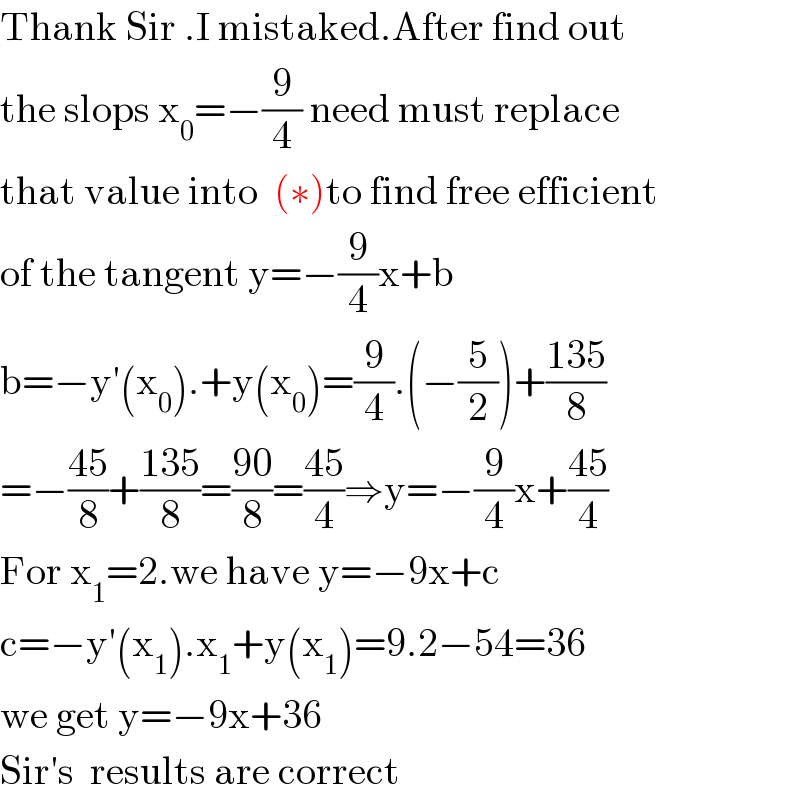 Thank Sir .I mistaked.After find out  the slops x_0 =−(9/4) need must replace  that value into  (∗)to find free efficient  of the tangent y=−(9/4)x+b  b=−y′(x_0 ).+y(x_0 )=(9/4).(−(5/2))+((135)/8)  =−((45)/8)+((135)/8)=((90)/8)=((45)/4)⇒y=−(9/4)x+((45)/4)  For x_1 =2.we have y=−9x+c  c=−y′(x_1 ).x_1 +y(x_1 )=9.2−54=36  we get y=−9x+36  Sir′s  results are correct  
