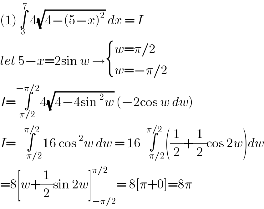 (1) ∫_3 ^7  4(√(4−(5−x)^2 )) dx = I  let 5−x=2sin w → { ((w=π/2)),((w=−π/2)) :}  I=∫_(π/2) ^(−π/2) 4(√(4−4sin^2 w)) (−2cos w dw)  I= ∫_(−π/2) ^(π/2) 16 cos^2 w dw = 16∫_(−π/2) ^(π/2) ((1/2)+(1/2)cos 2w)dw  =8[w+(1/2)sin 2w]_(−π/2) ^(π/2) = 8[π+0]=8π  