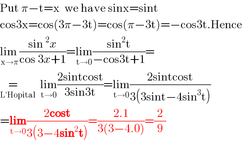Put π−t=x  we have sinx=sint  cos3x=cos(3π−3t)=cos(π−3t)=−cos3t.Hence  lim _(x→π) ((sin^2 x)/(cos 3x+1))=lim_(t→0) ((sin^2 t)/(−cos3t+1))=  =    _(L′Hopital)   lim_(t→0) ((2sintcost)/(3sin3t))=lim_(t→0) ((2sintcost)/(3(3sint−4sin^3 t)))  =lim_(t→0) ((2cost)/(3(3−4sin^2 t)))=((2.1)/(3(3−4.0)))=(2/9)     