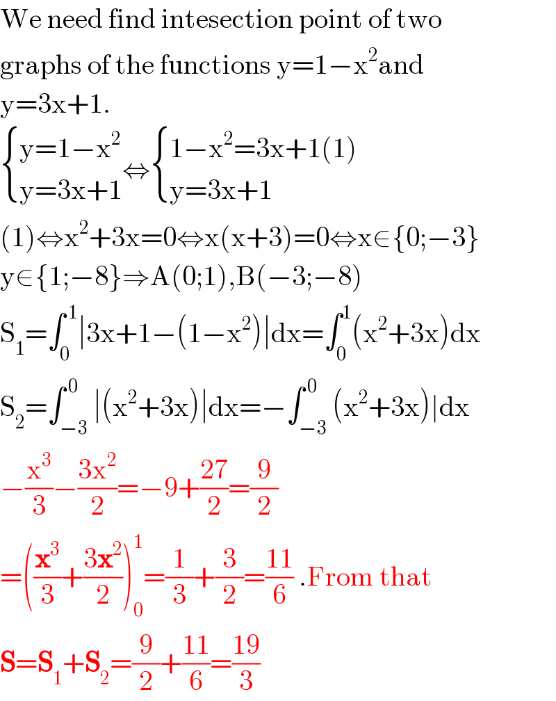 We need find intesection point of two  graphs of the functions y=1−x^2 and  y=3x+1.   { ((y=1−x^2 )),((y=3x+1)) :}⇔ { ((1−x^2 =3x+1(1))),((y=3x+1)) :}  (1)⇔x^2 +3x=0⇔x(x+3)=0⇔x∈{0;−3}  y∈{1;−8}⇒A(0;1),B(−3;−8)  S_1 =∫_0 ^( 1) ∣3x+1−(1−x^2 )∣dx=∫_0 ^1 (x^2 +3x)dx  S_2 =∫_(−3) ^( 0) ∣(x^2 +3x)∣dx=−∫_(−3) ^( 0) (x^2 +3x)∣dx  −(x^3 /3)−((3x^2 )/2)=−9+((27)/2)=(9/2)  =((x^3 /3)+((3x^2 )/2))_0 ^1 =(1/3)+(3/2)=((11)/6) .From that  S=S_1 +S_2 =(9/2)+((11)/6)=((19)/3)   
