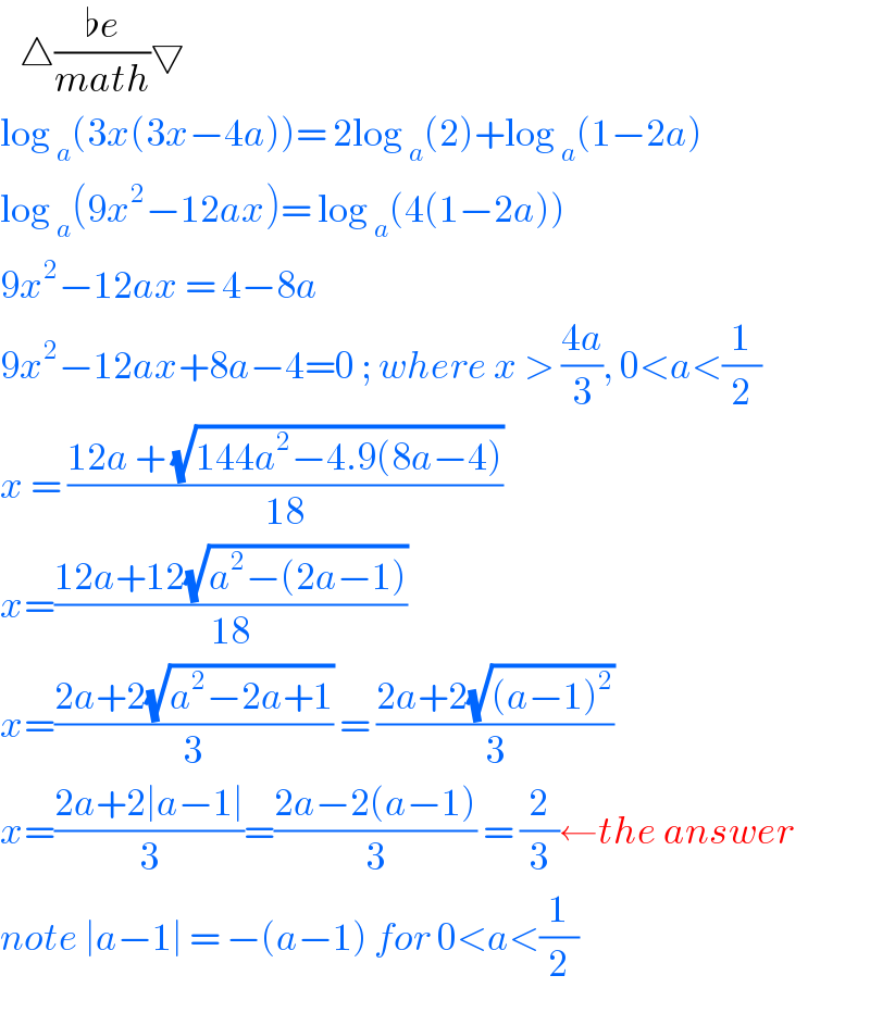    △((♭e)/(math))▽  log _a (3x(3x−4a))= 2log _a (2)+log _a (1−2a)  log _a (9x^2 −12ax)= log _a (4(1−2a))  9x^2 −12ax = 4−8a  9x^2 −12ax+8a−4=0 ; where x > ((4a)/3), 0<a<(1/2)  x = ((12a + (√(144a^2 −4.9(8a−4))))/(18))  x=((12a+12(√(a^2 −(2a−1))))/(18))  x=((2a+2(√(a^2 −2a+1)))/3) = ((2a+2(√((a−1)^2 )))/3)  x=((2a+2∣a−1∣)/3)=((2a−2(a−1))/3) = (2/3)←the answer  note ∣a−1∣ = −(a−1) for 0<a<(1/2)  