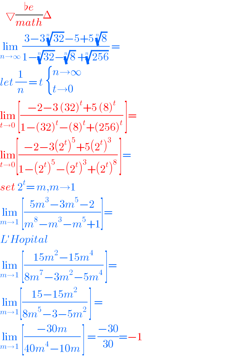    ▽((♭e)/(math))Δ  lim_(n→∞)  ((3−3 ((32))^(1/(n )) −5+5 (8)^(1/n) )/(1−((32))^(1/n) −(8)^(1/n)  +((256))^(1/(n )) )) =  let (1/n) = t  { ((n→∞)),((t→0)) :}  lim_(t→0)  [((−2−3 (32)^t +5 (8)^t )/(1−(32)^t −(8)^t +(256)^t )) ]=  lim_(t→0) [((−2−3(2^t )^5 +5(2^t )^3 )/(1−(2^t )^5 −(2^t )^3 +(2^t )^8 )) ]=  set 2^t = m,m→1  lim_(m→1)  [((5m^3 −3m^5 −2)/(m^8 −m^3 −m^5 +1))]=  L′Hopital  lim_(m→1)  [((15m^2 −15m^4 )/(8m^7 −3m^2 −5m^4 )) ]=  lim_(m→1) [((15−15m^2 )/(8m^5 −3−5m^2 )) ] =  lim_(m→1)  [((−30m)/(40m^4 −10m)) ] = ((−30)/(30))=−1  
