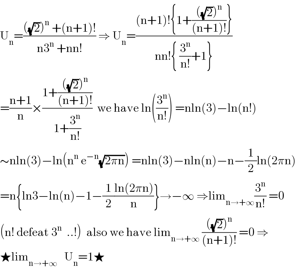 U_n =((((√2))^n  +(n+1)!)/(n3^n  +nn!)) ⇒ U_n =(((n+1)!{1+((((√2))^n )/((n+1)!))})/(nn!{ (3^n /(n!))+1}))  =((n+1)/n)×((1+((((√2))^n )/((n+1)!)))/(1+(3^n /(n!))))  we have ln((3^n /(n!))) =nln(3)−ln(n!)  ∼nln(3)−ln(n^n  e^(−n) (√(2πn))) =nln(3)−nln(n)−n−(1/2)ln(2πn)  =n{ln3−ln(n)−1−(1/2)((ln(2πn))/n)}→−∞ ⇒lim_(n→+∞) (3^n /(n!)) =0  (n! defeat 3^n   ..!)  also we have lim_(n→+∞)  ((((√2))^n )/((n+1)!)) =0 ⇒  ★lim_(n→+∞)    U_n =1★  