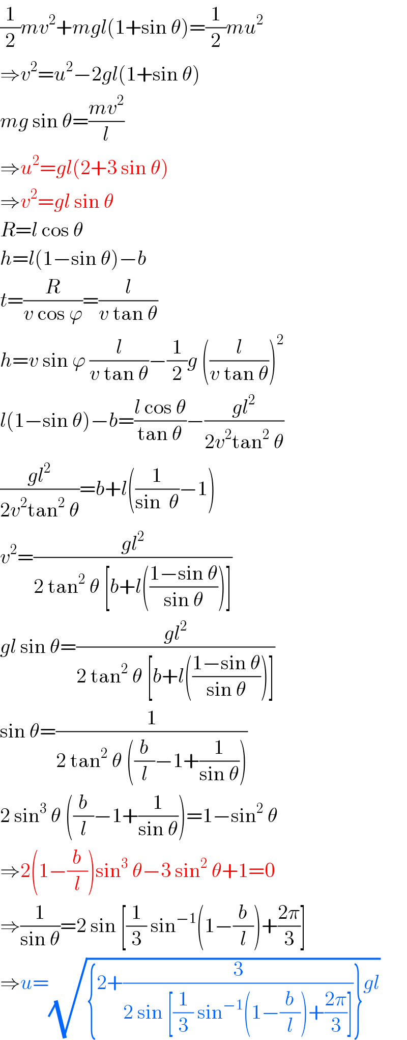 (1/2)mv^2 +mgl(1+sin θ)=(1/2)mu^2   ⇒v^2 =u^2 −2gl(1+sin θ)  mg sin θ=((mv^2 )/l)  ⇒u^2 =gl(2+3 sin θ)  ⇒v^2 =gl sin θ  R=l cos θ  h=l(1−sin θ)−b  t=(R/(v cos ϕ))=(l/(v tan θ))  h=v sin ϕ (l/(v tan θ))−(1/2)g ((l/(v tan θ)))^2   l(1−sin θ)−b=((l cos θ)/(tan θ))−((gl^2 )/(2v^2 tan^2  θ))  ((gl^2 )/(2v^2 tan^2  θ))=b+l((1/(sin  θ))−1)  v^2 =((gl^2 )/(2 tan^2  θ [b+l(((1−sin θ)/(sin θ)))]))  gl sin θ=((gl^2 )/(2 tan^2  θ [b+l(((1−sin θ)/(sin θ)))]))  sin θ=(1/(2 tan^2  θ ((b/l)−1+(1/(sin θ)))))  2 sin^3  θ ((b/l)−1+(1/(sin θ)))=1−sin^2  θ  ⇒2(1−(b/l))sin^3  θ−3 sin^2  θ+1=0  ⇒(1/(sin θ))=2 sin [(1/3) sin^(−1) (1−(b/l))+((2π)/3)]  ⇒u=(√({2+(3/(2 sin [(1/3) sin^(−1) (1−(b/l))+((2π)/3)]))}gl))  