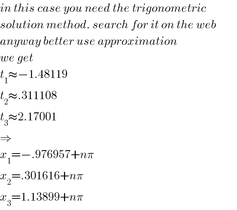 in this case you need the trigonometric  solution method. search for it on the web  anyway better use approximation  we get  t_1 ≈−1.48119  t_2 ≈.311108  t_3 ≈2.17001  ⇒  x_1 =−.976957+nπ  x_2 =.301616+nπ  x_3 =1.13899+nπ  