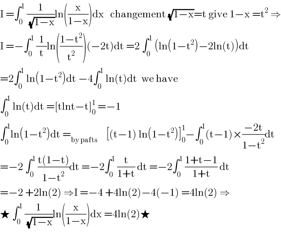 I =∫_0 ^1  (1/(√(1−x)))ln((x/(1−x)))dx   changement (√(1−x))=t give 1−x =t^2  ⇒  I =−∫_0 ^1  (1/t)ln(((1−t^2 )/t^2 ))(−2t)dt =2 ∫_0 ^1  (ln(1−t^2 )−2ln(t))dt  =2∫_0 ^1  ln(1−t^2 )dt −4∫_0 ^1  ln(t)dt  we have   ∫_0 ^1  ln(t)dt =[tlnt−t]_0 ^1  =−1  ∫_0 ^1 ln(1−t^2 )dt =_(by pafts)     [(t−1) ln(1−t^2 )]_0 ^1 −∫_0 ^1 (t−1)×((−2t)/(1−t^2 ))dt  =−2 ∫_0 ^1  ((t(1−t))/(1−t^2 ))dt =−2∫_0 ^1  (t/(1+t)) dt =−2∫_0 ^1  ((1+t−1)/(1+t)) dt  =−2 +2ln(2) ⇒I =−4 +4ln(2)−4(−1) =4ln(2) ⇒  ★ ∫_0 ^1  (1/(√(1−x)))ln((x/(1−x)))dx =4ln(2)★    