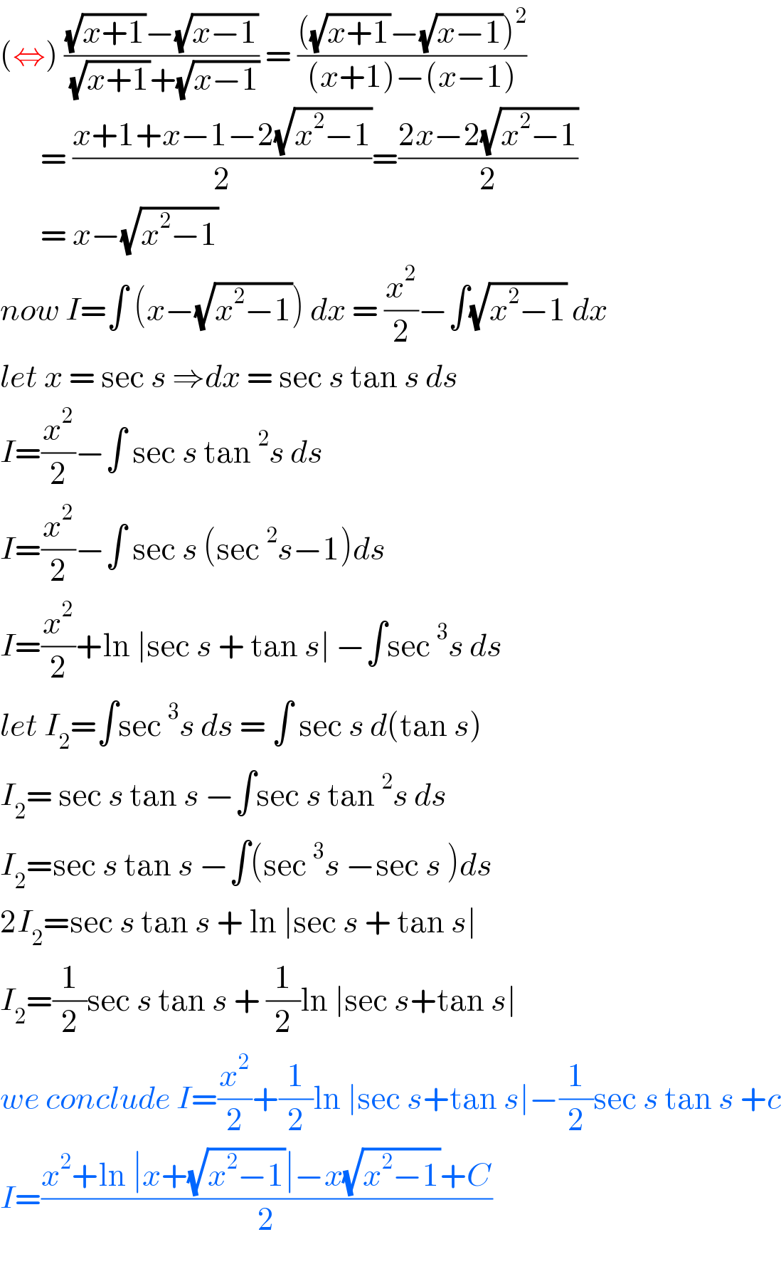 (⇔) (((√(x+1))−(√(x−1)))/( (√(x+1))+(√(x−1)))) = ((((√(x+1))−(√(x−1)))^2 )/((x+1)−(x−1)))         = ((x+1+x−1−2(√(x^2 −1)))/2)=((2x−2(√(x^2 −1)))/2)         = x−(√(x^2 −1))  now I=∫ (x−(√(x^2 −1))) dx = (x^2 /2)−∫(√(x^2 −1)) dx  let x = sec s ⇒dx = sec s tan s ds  I=(x^2 /2)−∫ sec s tan^2 s ds   I=(x^2 /2)−∫ sec s (sec^2 s−1)ds  I=(x^2 /2)+ln ∣sec s + tan s∣ −∫sec^3 s ds  let I_2 =∫sec^3 s ds = ∫ sec s d(tan s)  I_2 = sec s tan s −∫sec s tan^2 s ds  I_2 =sec s tan s −∫(sec^3 s −sec s )ds  2I_2 =sec s tan s + ln ∣sec s + tan s∣   I_2 =(1/2)sec s tan s + (1/2)ln ∣sec s+tan s∣  we conclude I=(x^2 /2)+(1/2)ln ∣sec s+tan s∣−(1/2)sec s tan s +c  I=((x^2 +ln ∣x+(√(x^2 −1))∣−x(√(x^2 −1))+C)/2)  