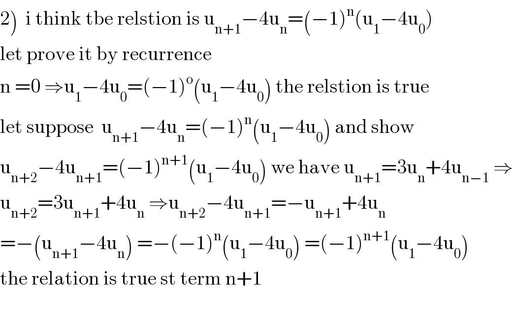 2)  i think tbe relstion is u_(n+1) −4u_n =(−1)^n (u_1 −4u_0 )  let prove it by recurrence   n =0 ⇒u_1 −4u_0 =(−1)^o (u_1 −4u_0 ) the relstion is true   let suppose  u_(n+1) −4u_n =(−1)^n (u_1 −4u_0 ) and show  u_(n+2) −4u_(n+1) =(−1)^(n+1) (u_1 −4u_0 ) we have u_(n+1) =3u_n +4u_(n−1)  ⇒  u_(n+2) =3u_(n+1) +4u_n  ⇒u_(n+2) −4u_(n+1) =−u_(n+1) +4u_n   =−(u_(n+1) −4u_n ) =−(−1)^n (u_1 −4u_0 ) =(−1)^(n+1) (u_1 −4u_0 )  the relation is true st term n+1    