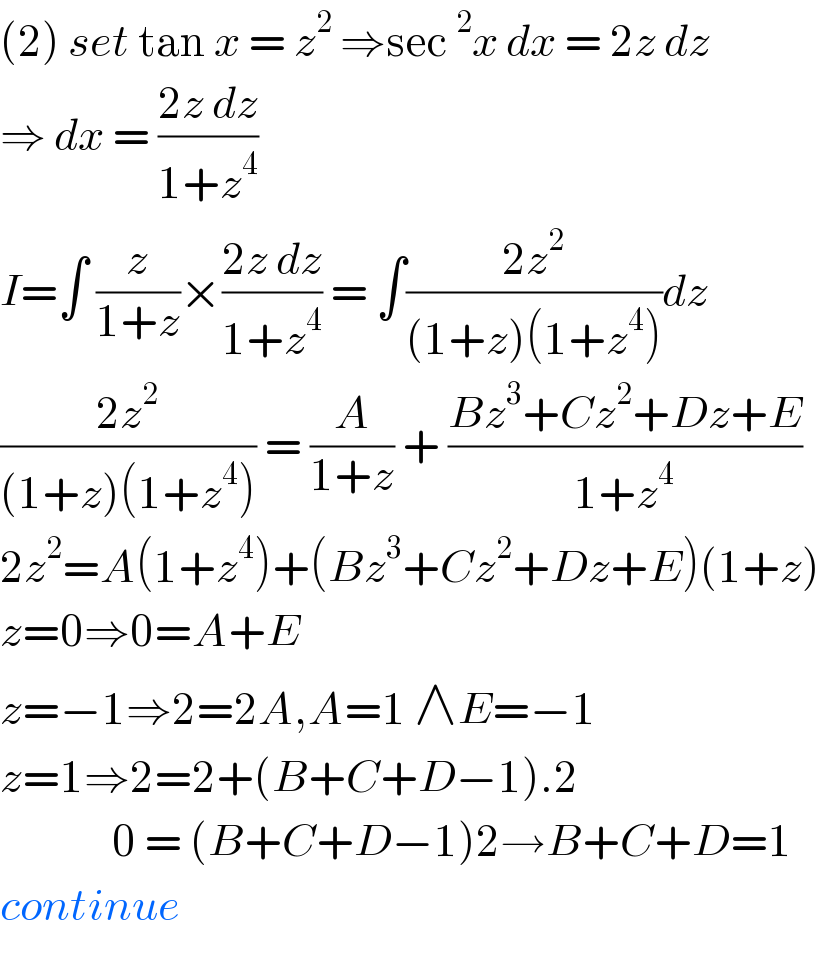 (2) set tan x = z^2  ⇒sec^2 x dx = 2z dz  ⇒ dx = ((2z dz)/(1+z^4 ))   I=∫ (z/(1+z))×((2z dz)/(1+z^4 )) = ∫((2z^2 )/((1+z)(1+z^4 )))dz  ((2z^2 )/((1+z)(1+z^4 ))) = (A/(1+z)) + ((Bz^3 +Cz^2 +Dz+E)/(1+z^4 ))  2z^2 =A(1+z^4 )+(Bz^3 +Cz^2 +Dz+E)(1+z)  z=0⇒0=A+E  z=−1⇒2=2A,A=1 ∧E=−1  z=1⇒2=2+(B+C+D−1).2                0 = (B+C+D−1)2→B+C+D=1  continue  
