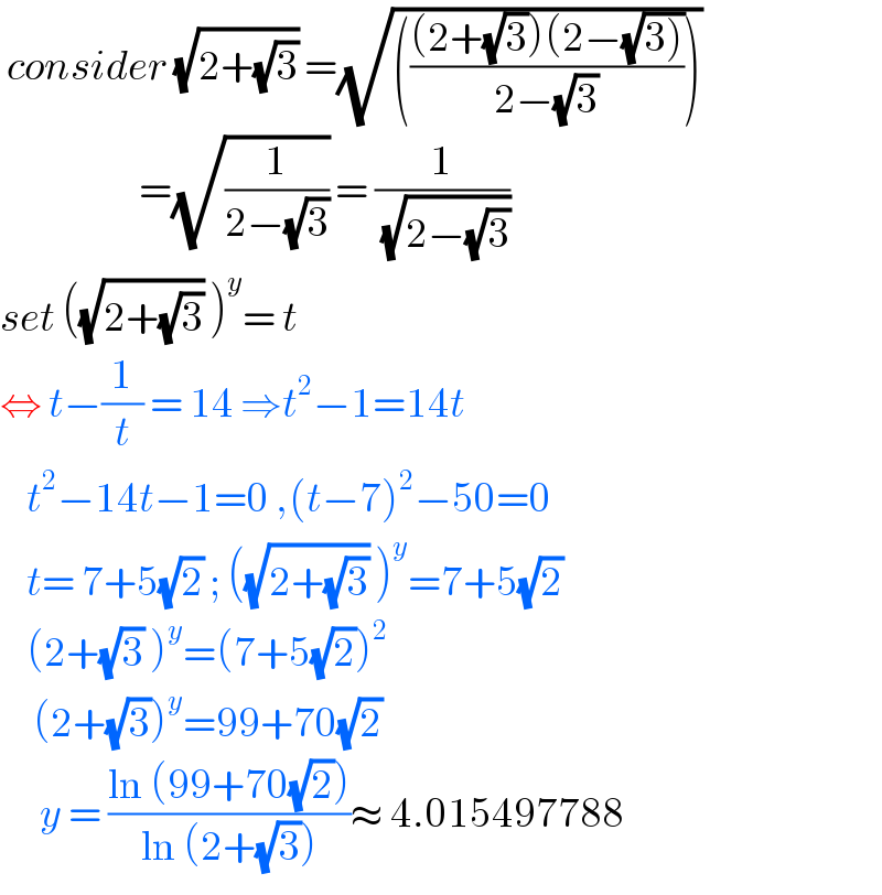  consider (√(2+(√3))) =(√(((((2+(√3))(2−(√(3))))/(2−(√3))))))                       =(√(1/(2−(√3)))) = (1/( (√(2−(√3)))))  set ((√(2+(√3))) )^y = t   ⇔ t−(1/t) = 14 ⇒t^2 −1=14t      t^2 −14t−1=0 ,(t−7)^2 −50=0      t= 7+5(√2) ; ((√(2+(√3))) )^y =7+5(√2)      (2+(√3) )^y =(7+5(√2))^2        (2+(√3))^y =99+70(√2)        y = ((ln (99+70(√2)))/(ln (2+(√3))))≈ 4.015497788  
