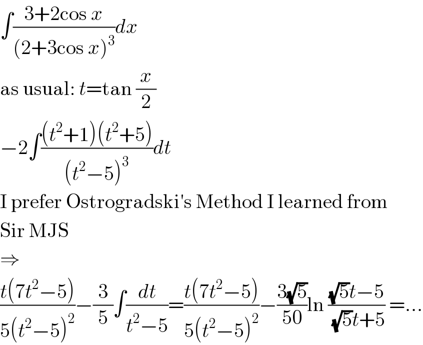 ∫((3+2cos x)/((2+3cos x)^3 ))dx  as usual: t=tan (x/2)  −2∫(((t^2 +1)(t^2 +5))/((t^2 −5)^3 ))dt  I prefer Ostrogradski′s Method I learned from  Sir MJS  ⇒  ((t(7t^2 −5))/(5(t^2 −5)^2 ))−(3/5)∫(dt/(t^2 −5))=((t(7t^2 −5))/(5(t^2 −5)^2 ))−((3(√5))/(50))ln (((√5)t−5)/( (√5)t+5)) =...  