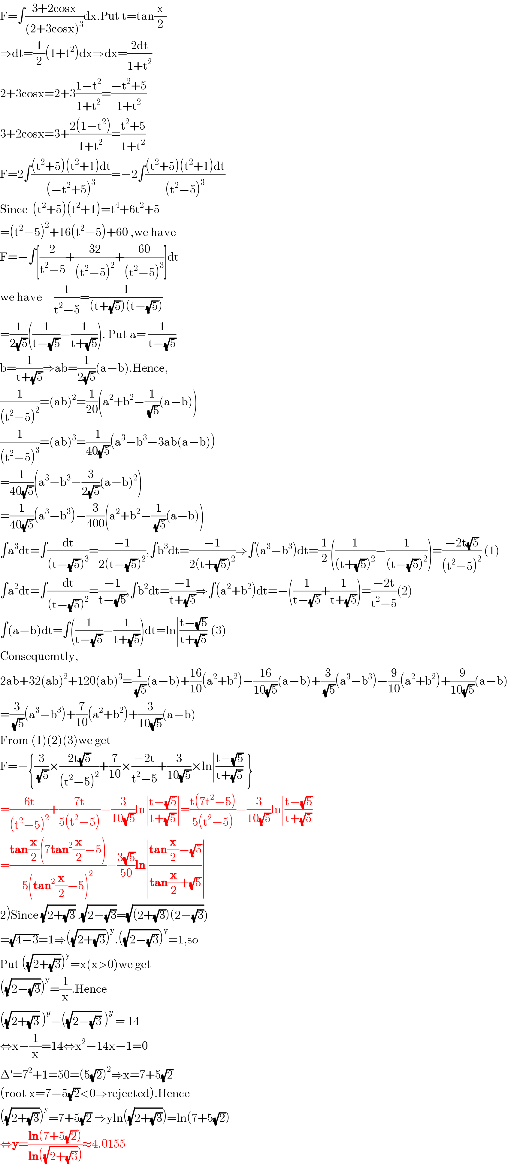 F=∫((3+2cosx)/((2+3cosx)^3 ))dx.Put t=tan(x/2)  ⇒dt=(1/2)(1+t^2 )dx⇒dx=((2dt)/(1+t^2 ))  2+3cosx=2+3((1−t^2 )/(1+t^2 ))=((−t^2 +5)/(1+t^2 ))  3+2cosx=3+((2(1−t^2 ))/(1+t^2 ))=((t^2 +5)/(1+t^2 ))  F=2∫(((t^2 +5)(t^2 +1)dt)/((−t^2 +5)^3 ))=−2∫(((t^2 +5)(t^2 +1)dt)/((t^2 −5)^3 ))  Since  (t^2 +5)(t^2 +1)=t^4 +6t^2 +5  =(t^2 −5)^2 +16(t^2 −5)+60 ,we have  F=−∫[(2/(t^2 −5))+((32)/((t^2 −5)^2 ))+((60)/((t^2 −5)^3 ))]dt  we have     (1/(t^2 −5))=(1/((t+(√5))(t−(√5))))  =(1/(2(√5)))((1/(t−(√5)))−(1/(t+(√5)))). Put a= (1/(t−(√5)))  b=(1/(t+(√5)))⇒ab=(1/(2(√5)))(a−b).Hence,  (1/((t^2 −5)^2 ))=(ab)^2 =(1/(20))(a^2 +b^2 −(1/( (√5)))(a−b))  (1/((t^2 −5)^3 ))=(ab)^3 =(1/(40(√5)))(a^3 −b^3 −3ab(a−b))  =(1/(40(√5)))(a^3 −b^3 −(3/(2(√5)))(a−b)^2 )  =(1/(40(√5)))(a^3 −b^3 )−(3/(400))(a^2 +b^2 −(1/( (√5)))(a−b))  ∫a^3 dt=∫(dt/((t−(√5))^3 ))=((−1)/(2(t−(√5))^2 )),∫b^3 dt=((−1)/(2(t+(√5))^2 ))⇒∫(a^3 −b^3 )dt=(1/2)((1/((t+(√5))^2 ))−(1/((t−(√5))^2 )))=((−2t(√5))/((t^2 −5)^2 )) (1)  ∫a^2 dt=∫(dt/((t−(√5))^2 ))=((−1)/(t−(√5))),∫b^2 dt=((−1)/(t+(√5)))⇒∫(a^2 +b^2 )dt=−((1/(t−(√5)))+(1/(t+(√5))))=((−2t)/(t^2 −5))(2)  ∫(a−b)dt=∫((1/(t−(√5)))−(1/(t+(√5))))dt=ln∣((t−(√5))/(t+(√5)))∣(3)  Consequemtly,  2ab+32(ab)^2 +120(ab)^3 =(1/( (√5)))(a−b)+((16)/(10))(a^2 +b^2 )−((16)/(10(√5)))(a−b)+(3/( (√5)))(a^3 −b^3 )−(9/(10))(a^2 +b^2 )+(9/(10(√5)))(a−b)  =(3/( (√5)))(a^3 −b^3 )+(7/(10))(a^2 +b^2 )+(3/(10(√5)))(a−b)  From (1)(2)(3)we get  F=−{(3/( (√5)))×((2t(√5))/((t^2 −5)^2 ))+(7/(10))×((−2t)/(t^2 −5))+(3/(10(√5)))×ln∣((t−(√5))/(t+(√5)))∣}  =((6t)/((t^2 −5)^2 ))+((7t)/(5(t^2 −5)))−(3/(10(√5)))ln∣((t−(√5))/(t+(√5)))∣=((t(7t^2 −5))/(5(t^2 −5)))−(3/(10(√5)))ln∣((t−(√5))/(t+(√5)))∣  =((tan(x/2)(7tan^2 (x/2)−5))/(5(tan^2 (x/2)−5)^2 ))−((3(√5))/(50))ln∣((tan(x/2)−(√5))/(tan(x/2)+(√5)))∣  2)Since (√(2+(√3))) .(√(2−(√3)))=(√((2+(√3))(2−(√3))))  =(√(4−3))=1⇒((√(2+(√3))))^y .((√(2−(√3))))^y =1,so  Put ((√(2+(√3))))^y =x(x>0)we get  ((√(2−(√3))))^y =(1/x).Hence  ((√(2+(√3))) )^y −((√(2−(√3))) )^y  = 14  ⇔x−(1/x)=14⇔x^2 −14x−1=0  Δ′=7^2 +1=50=(5(√2))^2 ⇒x=7+5(√2)  (root x=7−5(√2)<0⇒rejected).Hence  ((√(2+(√3))))^y =7+5(√2) ⇒yln((√(2+(√3))))=ln(7+5(√2))  ⇔y=((ln(7+5(√2)))/(ln((√(2+(√3))))))≈4.0155  